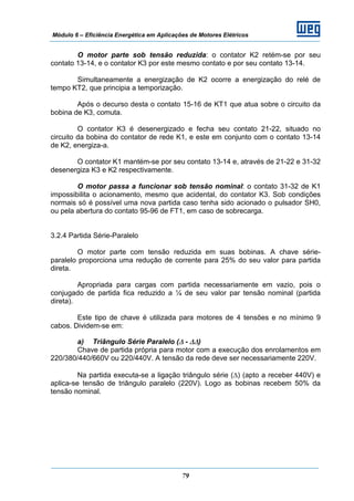 Módulo 6 – Eficiência Energética em Aplicações de Motores Elétricos
79
O motor parte sob tensão reduzida: o contator K2 retém-se por seu
contato 13-14, e o contator K3 por este mesmo contato e por seu contato 13-14.
Simultaneamente a energização de K2 ocorre a energização do relé de
tempo KT2, que principia a temporização.
Após o decurso desta o contato 15-16 de KT1 que atua sobre o circuito da
bobina de K3, comuta.
O contator K3 é desenergizado e fecha seu contato 21-22, situado no
circuito da bobina do contator de rede K1, e este em conjunto com o contato 13-14
de K2, energiza-a.
O contator K1 mantém-se por seu contato 13-14 e, através de 21-22 e 31-32
desenergiza K3 e K2 respectivamente.
O motor passa a funcionar sob tensão nominal: o contato 31-32 de K1
impossibilita o acionamento, mesmo que acidental, do contator K3. Sob condições
normais só é possível uma nova partida caso tenha sido acionado o pulsador SH0,
ou pela abertura do contato 95-96 de FT1, em caso de sobrecarga.
3.2.4 Partida Série-Paralelo
O motor parte com tensão reduzida em suas bobinas. A chave série-
paralelo proporciona uma redução de corrente para 25% do seu valor para partida
direta.
Apropriada para cargas com partida necessariamente em vazio, pois o
conjugado de partida fica reduzido a ¼ de seu valor par tensão nominal (partida
direta).
Este tipo de chave é utilizada para motores de 4 tensões e no mínimo 9
cabos. Dividem-se em:
a) Triângulo Série Paralelo (Δ - ΔΔ)
Chave de partida própria para motor com a execução dos enrolamentos em
220/380/440/660V ou 220/440V. A tensão da rede deve ser necessariamente 220V.
Na partida executa-se a ligação triângulo série (Δ) (apto a receber 440V) e
aplica-se tensão de triângulo paralelo (220V). Logo as bobinas recebem 50% da
tensão nominal.
 