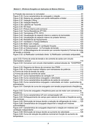 Módulo 6 – Eficiência Energética em Aplicações de Motores Elétricos
8
b) Posição das escovas no comutador......................................................................91
Figura 3.35: Curva característica de conjugado x rotação ........................................91
Figura 3.36: Sistema de variação com ponte retificadora e tiristor............................93
Figura 3.37: Vedação V’Ring.....................................................................................96
Figura 3.38: Vedação Retentor .................................................................................96
Figura 3.39: Labirinto de Taconite.............................................................................96
Figura 3.40: W3 Seal.................................................................................................97
Figura 3.41: Pintura interna anti-corrosiva ................................................................99
Figura 3.42: Termo-Resistência (PT100) ................................................................100
Figura 3.43: Termistores (PTC, NTC) .....................................................................100
Figura 3.44: Visualização do aspecto interno e externo do termostato...................101
Figura 3.45: Visualização do aspecto interno do protetor térmico...........................102
Figura 3.46: Resistência de Aquecimento...............................................................103
Figura 3.47: Ventilador e Tampa Defletora .............................................................103
Figura 3.48: Motor com chapéu...............................................................................104
Figura 3.49: Motor equipado com ventilação forçada..............................................104
Figura 3.50: a) Cicloconversor b) Formação da tensão ........................................106
Figura 3.51: a) Blocodiagrama de conversor por corrente imposta b) Formas de onda
de tensão e corrente. ..............................................................................................108
Figura 3.52: a) Retificador controlado direto b) Retificador controlado antiparalelo
................................................................................................................................110
igura 3.53: Forma de onda de tensão e de corrente de saída com circuito
intermediário variável ..............................................................................................110
Figura 3.54: Conversor com circuito intermediário variável através de "CHOPPER"
................................................................................................................................110
Figura 3.55: Diagrama de blocos de conversor tipo PWM ......................................111
Figura 3.56: a) Circuito inversor trifásico com transistores de potência. .................112
b) Forma de onda da tensão de saída ....................................................................112
c) Forma de onda da corrente de saída ..................................................................112
Figura 3.57: Curva representativa da variação U/f..................................................113
Figura 3.58: Curva característica conjugado x velocidade......................................113
Figura 3.59: Curva característica da potência de saída do conversor.....................113
Figura 3.60: Curva característica conjugado x velocidade, em todos quadrantes de
acionamento............................................................................................................114
Figura 3.61: Exemplo de curva de conjugado com tensão proporcional a freqüência.
................................................................................................................................114
Figura 3.62: Curva de conjugado x freqüência para uso de motor com conversor de
freqüência................................................................................................................115
Figura 3.63: Curva característica U/f com compensação IxR..................................119
Figura 3.64: Enfraquecimento de campo para valores de tensão e freqüência acima
dos nominais ...........................................................................................................120
Figura 3.65: Diminuição de torque devido a redução de refrigeração do motor......125
Figura 3.66: Característica de conjugado disponível x rotação em motores
autoventilados .........................................................................................................126
Figura 3.67: Característica de conjugado disponível x rotação em motores com
ventilação independente .........................................................................................127
Figura 3.68: Diminuição de torque devido ao aumento de velocidade....................128
Figura 3.69: Curva de redução de potência nominal em função do aumento da
temperatura.............................................................................................................128
 