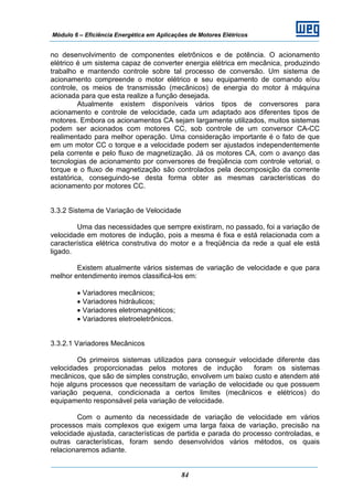 Módulo 6 – Eficiência Energética em Aplicações de Motores Elétricos
84
no desenvolvimento de componentes eletrônicos e de potência. O acionamento
elétrico é um sistema capaz de converter energia elétrica em mecânica, produzindo
trabalho e mantendo controle sobre tal processo de conversão. Um sistema de
acionamento compreende o motor elétrico e seu equipamento de comando e/ou
controle, os meios de transmissão (mecânicos) de energia do motor à máquina
acionada para que esta realize a função desejada.
Atualmente existem disponíveis vários tipos de conversores para
acionamento e controle de velocidade, cada um adaptado aos diferentes tipos de
motores. Embora os acionamentos CA sejam largamente utilizados, muitos sistemas
podem ser acionados com motores CC, sob controle de um conversor CA-CC
realimentado para melhor operação. Uma consideração importante é o fato de que
em um motor CC o torque e a velocidade podem ser ajustados independentemente
pela corrente e pelo fluxo de magnetização. Já os motores CA, com o avanço das
tecnologias de acionamento por conversores de freqüência com controle vetorial, o
torque e o fluxo de magnetização são controlados pela decomposição da corrente
estatórica, conseguindo-se desta forma obter as mesmas características do
acionamento por motores CC.
3.3.2 Sistema de Variação de Velocidade
Uma das necessidades que sempre existiram, no passado, foi a variação de
velocidade em motores de indução, pois a mesma é fixa e está relacionada com a
característica elétrica construtiva do motor e a freqüência da rede a qual ele está
ligado.
Existem atualmente vários sistemas de variação de velocidade e que para
melhor entendimento iremos classificá-los em:
• Variadores mecânicos;
• Variadores hidráulicos;
• Variadores eletromagnéticos;
• Variadores eletroeletrônicos.
3.3.2.1 Variadores Mecânicos
Os primeiros sistemas utilizados para conseguir velocidade diferente das
velocidades proporcionadas pelos motores de indução foram os sistemas
mecânicos, que são de simples construção, envolvem um baixo custo e atendem até
hoje alguns processos que necessitam de variação de velocidade ou que possuem
variação pequena, condicionada a certos limites (mecânicos e elétricos) do
equipamento responsável pela variação de velocidade.
Com o aumento da necessidade de variação de velocidade em vários
processos mais complexos que exigem uma larga faixa de variação, precisão na
velocidade ajustada, características de partida e parada do processo controladas, e
outras características, foram sendo desenvolvidos vários métodos, os quais
relacionaremos adiante.
 
