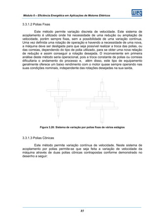 Módulo 6 – Eficiência Energética em Aplicações de Motores Elétricos
85
3.3.1.2 Polias Fixas
Este método permite variação discreta de velocidade. Este sistema de
acoplamento é utilizado onde há necessidade de uma redução ou ampliação de
velocidade, porém sempre fixas, sem a possibilidade de uma variação contínua.
Uma vez definida uma rotação de operação e havendo a necessidade de uma nova,
a máquina deve ser desligada para que seja possível realizar a troca das polias, ou
das correias, dependendo do tipo de polia utilizado, para se obter uma nova relação
de redução e assim conseguir a rotação desejada. O inconveniente em primeira
análise deste método seria operacional, pois a troca constante de polias ou correias
dificultaria o andamento do processo e, além disso, este tipo de equipamento
geralmente oferece um baixo rendimento com o motor quase sempre operando nas
suas condições nominais, independente das rotações desejadas na sua saída.
Figura 3.28: Sistema de variação por polias fixas de vários estágios
3.3.1.3 Polias Cônicas
Este método permite variação contínua de velocidade. Neste sistema de
acoplamento por polias permite-se que seja feita a variação de velocidade da
máquina através de duas polias cônicas contrapostas conforme demonstrado no
desenho a seguir:
 