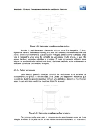 Módulo 6 – Eficiência Energética em Aplicações de Motores Elétricos
86
Figura 3.29: Sistema de variação por polias cônicas
Através do posicionamento da correia sobre a superfície das polias cônicas,
é possível variar a velocidade da máquina, pois será alterado o diâmetro relativo das
polias, e conseqüentemente a sua relação de redução. Este sistema é utilizado onde
não é necessária uma faixa de variação de velocidade muito ampla, e que não
requer também variações rápidas e precisas. É mais comumente utilizado para
pequenos ajustes de sincronismo mecânico, de baixa precisão, entre acionamentos
de vários pontos de uma mesma máquina.
3.3.1.4 Polias Variadoras
Este método permite variação contínua de velocidade. Este sistema de
acoplamento por polias é diferenciado, pois utiliza um dispositivo mecânico que
consiste de duas flanges cônicas (que formam uma polia) que podem se movimentar
sobre o eixo acionado, conforme mostra o desenho a seguir:
Figura 3.30: Sistema de variação por polias variadoras
Percebe-se então que com o movimento de aproximação entre as duas
flanges, a correia é forçada a subir e a se distanciar do eixo acionado, ou vice-versa,
 