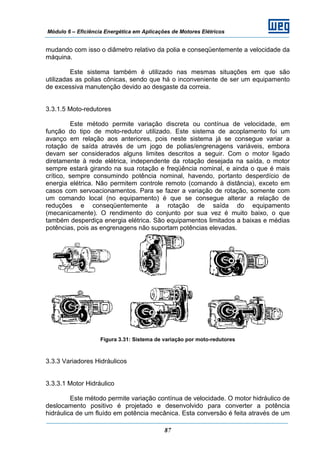 Módulo 6 – Eficiência Energética em Aplicações de Motores Elétricos
87
mudando com isso o diâmetro relativo da polia e conseqüentemente a velocidade da
máquina.
Este sistema também é utilizado nas mesmas situações em que são
utilizadas as polias cônicas, sendo que há o inconveniente de ser um equipamento
de excessiva manutenção devido ao desgaste da correia.
3.3.1.5 Moto-redutores
Este método permite variação discreta ou contínua de velocidade, em
função do tipo de moto-redutor utilizado. Este sistema de acoplamento foi um
avanço em relação aos anteriores, pois neste sistema já se consegue variar a
rotação de saída através de um jogo de polias/engrenagens variáveis, embora
devam ser considerados alguns limites descritos a seguir. Com o motor ligado
diretamente à rede elétrica, independente da rotação desejada na saída, o motor
sempre estará girando na sua rotação e freqüência nominal, e ainda o que é mais
crítico, sempre consumindo potência nominal, havendo, portanto desperdício de
energia elétrica. Não permitem controle remoto (comando à distância), exceto em
casos com servoacionamentos. Para se fazer a variação de rotação, somente com
um comando local (no equipamento) é que se consegue alterar a relação de
reduções e conseqüentemente a rotação de saída do equipamento
(mecanicamente). O rendimento do conjunto por sua vez é muito baixo, o que
também desperdiça energia elétrica. São equipamentos limitados a baixas e médias
potências, pois as engrenagens não suportam potências elevadas.
Figura 3.31: Sistema de variação por moto-redutores
3.3.3 Variadores Hidráulicos
3.3.3.1 Motor Hidráulico
Este método permite variação contínua de velocidade. O motor hidráulico de
deslocamento positivo é projetado e desenvolvido para converter a potência
hidráulica de um fluído em potência mecânica. Esta conversão é feita através de um
 