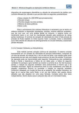 Módulo 6 – Eficiência Energética em Aplicações de Motores Elétricos
88
dispositivo de engrenagens planetárias ou através de acionamento de pistões com
controle efetuado por válvulas e que permite obter as seguintes características:
• Baixa rotação (5 a 500 RPM aproximadamente);
• Elevado torque;
• Permite rotação nos dois sentidos;
• Motores de baixa potência;
• Baixo custo.
Para o acionamento dos motores hidráulicos é necessário que se tenha um
sistema hidráulico a disposição (tubulações, bombas, motores elétricos auxiliares),
que faz com que, em uma análise global do conjunto, o sistema tenha um
rendimento baixo e um nível de manutenção elevado pela existência de várias
partes mecânicas. O controle da variação de velocidade do motor é feita através da
pressão do fluido injetado no motor (quanto maior a pressão, maior a velocidade)
que é feito através de válvulas de estrangulamento no circuito hidráulico, ocasionado
perdas elevadas.
3.3.3.2 Variador Hidráulico ou Hidrodinâmico
Este método permite variação contínua de velocidade. O sistema consiste
basicamente em um variador de velocidade de princípio hidrocinético, composto de
um eixo de entrada, de rotação fixa, e de um eixo de saída, cuja rotação pode variar
linearmente de zero até uma rotação muito próxima à do eixo de entrada. O princípio
de operação pode ser demonstrado pelo seguinte: Colocando-se dois ventiladores
frente a frente e fazendo-se a hélice de um deles girar, a hélice do segundo
ventilador irá começar a girar também ao receber a corrente de ar. Se não houvesse
perdas, a rotação do segundo ventilador seria praticamente a mesma que a do
ventilador acionador. Agora se colocarmos entre os dois ventiladores uma folha de
papelão, poderemos diminuir ou aumentar a rotação do segundo ventilador
conforme o desejado, em função do fluxo de ar existente. No variador hidráulico, no
lugar de ar usa-se óleo como fluido, e em vez das hélices, são usados discos
aletados que são alojados em uma caixa fechada, montada sobre dois eixos
independentes. Dentro desta caixa é colocado óleo até um nível determinado.
 