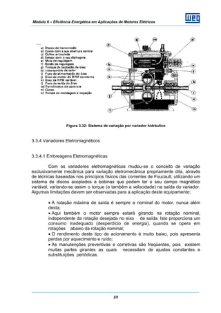 Módulo 6 – Eficiência Energética em Aplicações de Motores Elétricos
89
Figura 3.32: Sistema de variação por variador hidráulico
3.3.4 Variadores Eletromagnéticos
3.3.4.1 Embreagens Eletromagnéticas
Com os variadores eletromagnéticos mudou-se o conceito de variação
exclusivamente mecânica para variação eletromecânica propriamente dita, através
de técnicas baseadas nos princípios físicos das correntes de Foucault, utilizando um
sistema de discos acoplados a bobinas que podem ter o seu campo magnético
variável, variando-se assim o torque (e também a velocidade) na saída do variador.
Algumas limitações devem ser observadas para a aplicação deste equipamento:
• A rotação máxima de saída é sempre a nominal do motor, nunca além
desta;
• Aqui também o motor sempre estará girando na rotação nominal,
independente da rotação desejada no eixo de saída. Isto proporciona um
consumo inadequado (desperdício de energia), quando se opera em
rotações abaixo da rotação nominal;
• O rendimento deste tipo de acionamento é muito baixo, pois apresenta
perdas por aquecimento e ruído;
• As manutenções preventivas e corretivas são freqüentes, pois existem
muitas partes girantes as quais necessitam de ajustes constantes e
substituições periódicas.
 