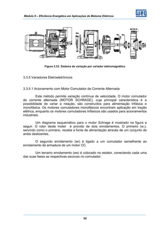 Módulo 6 – Eficiência Energética em Aplicações de Motores Elétricos
90
Figura 3.33: Sistema de variação por variador eletromagnético
3.3.5 Variadores Eletroeletrônicos
3.3.5.1 Acionamento com Motor Comutador de Corrente Alternada
Este método permite variação contínua de velocidade. O motor comutador
de corrente alternada (MOTOR SCHRAGE), cuja principal característica é a
possibilidade de variar a rotação, são construídos para alimentação trifásica e
monofásica. Os motores comutadores monofásicos encontram aplicação em tração
elétrica, enquanto os motores comutadores trifásicos são usados para acionamentos
industriais.
Um diagrama esquemático para o motor Schrage é mostrado na figura a
seguir. O rotor deste motor é provido de dois enrolamentos. O primeiro (w1),
servindo como o primário, recebe a fonte de alimentação através de um conjunto de
anéis deslizantes.
O segundo enrolamento (wr) é ligado a um comutador semelhante ao
enrolamento de armadura de um motor CC.
Um terceiro enrolamento (ws) é colocado no estator, conectando cada uma
das suas fases as respectivas escovas no comutador.
 