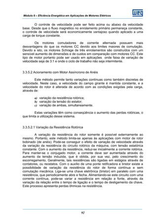 Módulo 6 – Eficiência Energética em Aplicações de Motores Elétricos
92
O controle de velocidade pode ser feito acima ou abaixo da velocidade
base. Desde que o fluxo magnético no enrolamento primário permaneça constante,
o controle de velocidade será economicamente vantajoso quando aplicado a uma
carga de torque constante.
Os motores comutadores de corrente alternada possuem mais
desvantagens do que os motores CC devido aos limites maiores de comutação.
Devido a isto, os motores Schrage de três enrolamentos são construídos com um
sensível aumento de dimensões e de custos em comparação com motores CC. Este
tipo de motor portanto pode ser usado em aplicações onde faixa de variação de
velocidade seja de 3:1 e onde o ciclo de trabalho não seja intermitente.
3.3.5.2 Acionamento com Motor Assíncrono de Anéis
Este método permite tanto variações contínuas como também discretas de
velocidade. Neste caso, a velocidade do campo girante é mantida constante, e a
velocidade do rotor é alterada de acordo com as condições exigidas pela carga,
através de:
a) variação da resistência rotórica;
b) variação da tensão do estator;
c) variação de ambas, simultaneamente.
Estas variações têm como conseqüência o aumento das perdas rotóricas, o
que limita a utilização desse sistema.
3.3.5.2.1 Variação da Resistência Rotórica
A variação da resistência do rotor somente é possível externamente ao
mesmo. Portanto, este método limita-se apenas às aplicações com motor de rotor
bobinado (de anéis). Pode-se conseguir o efeito de variação de velocidade através
da variação da resistência do circuito rotórico da máquina, com tensão estatórica
constante. Com o aumento da resistência, reduz-se inicialmente a corrente rotórica.
Para manter-se o conjugado motor, a corrente deve ser aumentada através do
aumento da tensão induzida, que é obtida, por sua vez, pelo crescimento do
escorregamento. Geralmente, tais resistências são ligadas em estágios através de
contatores, ou reostatos. Com o auxílio de uma ponte retificadora e tiristor existe a
possibilidade de variação da resistência do rotor de forma contínua e sem
comutação mecânica. Liga-se uma chave eletrônica (tiristor) em paralelo com uma
resistência, que periodicamente abre e fecha. Alimentando-se este circuito com uma
corrente contínua, pode-se variar a resistência em relação a fonte, através da
variação da relação entre o tempo de ligação e o tempo de desligamento da chave.
Este processo apresenta perdas ôhmicas na resistência.
 