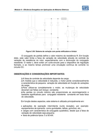 Módulo 6 – Eficiência Energética em Aplicações de Motores Elétricos
93
Figura 3.36: Sistema de variação com ponte retificadora e tiristor
O conjugado de partida define o valor máximo da resistência R. Em função
disto, este valor limita a faixa de variação de velocidade através do controle da
variação de resistência do rotor, especialmente com a diminuição do conjugado
resistente. O reator L deve evitar um curto-circuito para o dispositivo de regulação
fechado, e ao mesmo tempo promover uma circulação contínua de corrente no
circuito CC.
OBSERVAÇÕES E CONSIDERAÇÕES IMPORTANTES:
1)A faixa de controle da velocidade depende da carga;
2)A medida que a velocidade é reduzida, o motor perde consideravelmente
a característica de pequena variação de velocidade em função de variações
de carga;
3)Para utilizar-se completamente o motor, as mudanças de velocidade
deveriam ser feitas com torque constante;
4)As perdas no circuito rotórico são proporcionais ao escorregamento e
bastante significativas para conjugado resistente constante em toda faixa
de velocidade.
Em função destes aspectos, este sistema é utilizado principalmente em:
• aplicações de operação intermitente (curta duração), por exemplo:
equipamentos de içamento como guindastes, talhas, guinchos, etc.;
• cargas com característica de conjugado quadrático, desde que a faixa de
variação de velocidade seja pequena;
• faixa de potência típica: 5 a 50 kW.
 