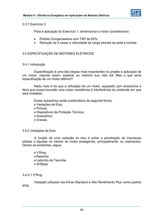 Módulo 6 – Eficiência Energética em Aplicações de Motores Elétricos
95
3.3.7 Exercício 2
Para a aplicação do Exercício 1, dimensionar o motor considerando:
• Partida Compensadora com TAP de 65%;
• Redução de 5 vezes a velocidade da carga através de polia e correia;
3.4 ESPECIFICAÇÃO DE MOTORES ELÉTRICOS
3.4.1 Introdução
Especificação é uma das etapas mais importantes no projeto e aplicação de
um motor, visando assim, explorar ao máximo sua vida útil. Mas o que seria
especificação de um motor elétrico?
Nada mais é do que a utilização de um motor, equipado com acessórios e
itens que proporcionarão uma maior resistência à interferência do ambiente em que
será instalado.
Esses acessórios serão subdivididos da seguinte forma:
• Vedações de Eixo;
• Pintura;
• Dispositivos de Proteção Térmica;
• Acessórios;
• Graxas.
3.4.2 Vedações de Eixo
A função de uma vedação no eixo é evitar a penetração de impurezas
sólidas e líquidas no interior do motor protegendo, principalmente, os rolamentos.
Dentre as existentes, segue:
• V’Ring;
• Retentor;
• Labirinto de Taconite;
• W3Seal.
3.4.2.1 V’Ring
Vedação utilizada nas linhas Standard e Alto Rendimento Plus como padrão
IP55.
 