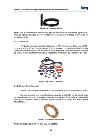 Módulo 6 – Eficiência Energética em Aplicações de Motores Elétricos
96
Figura 3.37: Vedação V’Ring
Nota: Não é aconselhável utilizar este tipo de vedação em ambientes agressivos,
onde os agentes líquidos e sólidos estão presentes em quantidades expressivas ou
constantemente.
3.4.2.2 Retentor
Vedação utilizada nas linhas Standard e Alto Rendimento Plus como IP56,
onde sua aplicação suporta ambientes úmidos, ou com contaminantes líquidos. Os
retentores convencionais são de nitrílica, onde suportam uma temperatura máxima
de 120ºC. Acima desta temperatura, é necessária a utilização de retentores de viton.
Figura 3.38: Vedação Retentor
3.4.2.3 Labirinto de Taconite
Utilizado em motores submetidos a contaminantes sólidos e abrasivos – IP65.
Este componente tem como finalidade garantir a proteção contra penetração
de pó no interior do motor quando o ambiente assim exige. Esta vedação é efetuada
pela graxa existente entre o labirinto (parte móvel) e a tampa do motor (parte
estacionária).
Figura 3.39: Labirinto de Taconite
Nota: Utilizado a partir do modelo 90L até 355M/L.
 