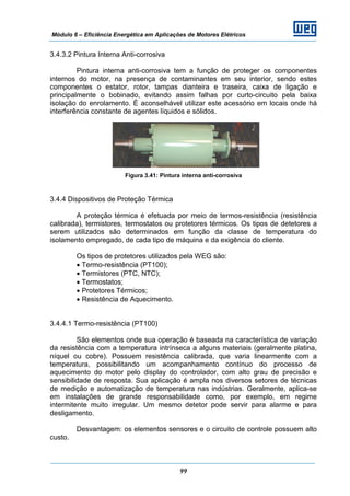 Módulo 6 – Eficiência Energética em Aplicações de Motores Elétricos
99
3.4.3.2 Pintura Interna Anti-corrosiva
Pintura interna anti-corrosiva tem a função de proteger os componentes
internos do motor, na presença de contaminantes em seu interior, sendo estes
componentes o estator, rotor, tampas dianteira e traseira, caixa de ligação e
principalmente o bobinado, evitando assim falhas por curto-circuito pela baixa
isolação do enrolamento. É aconselhável utilizar este acessório em locais onde há
interferência constante de agentes líquidos e sólidos.
Figura 3.41: Pintura interna anti-corrosiva
3.4.4 Dispositivos de Proteção Térmica
A proteção térmica é efetuada por meio de termos-resistência (resistência
calibrada), termistores, termostatos ou protetores térmicos. Os tipos de detetores a
serem utilizados são determinados em função da classe de temperatura do
isolamento empregado, de cada tipo de máquina e da exigência do cliente.
Os tipos de protetores utilizados pela WEG são:
• Termo-resistência (PT100);
• Termistores (PTC, NTC);
• Termostatos;
• Protetores Térmicos;
• Resistência de Aquecimento.
3.4.4.1 Termo-resistência (PT100)
São elementos onde sua operação é baseada na característica de variação
da resistência com a temperatura intrínseca a alguns materiais (geralmente platina,
níquel ou cobre). Possuem resistência calibrada, que varia linearmente com a
temperatura, possibilitando um acompanhamento contínuo do processo de
aquecimento do motor pelo display do controlador, com alto grau de precisão e
sensibilidade de resposta. Sua aplicação é ampla nos diversos setores de técnicas
de medição e automatização de temperatura nas indústrias. Geralmente, aplica-se
em instalações de grande responsabilidade como, por exemplo, em regime
intermitente muito irregular. Um mesmo detetor pode servir para alarme e para
desligamento.
Desvantagem: os elementos sensores e o circuito de controle possuem alto
custo.
 