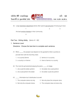 รหัสวิชา 03 ภาษาอังกฤษ หนา
วันเสารที่ 21 กุมภาพันธ 2552 เวลา 14.30 - 16.30 น.
12
40. Large downtown department stores often spend vast amounts of money try to have
1 2 3
the best window displays in their community.
4
Part Two: Writing Ability (Items 41 - 60)
1. Sentence Level
Directions: Choose the best item to complete each sentence.
41. When _____, the people must depend on the goodwill of other countries to
provide them with the food they need.
1. it is country famine 2. famine is in a country
3. a country is in famine 4. there is famine in a country
42. The more the girl practiced playing the piano, _____ on stage.
1. she could the better perform 2. the better she could perform
3. she could perform the better 4. the better could she perform
43. _____ information but it distributes it as well.
1. The computer stores not only 2. Not only does the computer store
3. Not only the computer stores 4. The computer does not store only
 