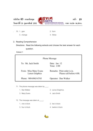 รหัสวิชา 03 ภาษาอังกฤษ หนา
วันเสารที่ 21 กุมภาพันธ 2552 เวลา 14.30 - 16.30 น.
19
. 70. 1. gain 2. form
3. change 4. follow
2. Reading Comprehension
Directions: Read the following extracts and choose the best answer for each
question.
Extract 1
Phone Message
To: Mr. Jack Smith Date: Jan. 12
Time: 2:00
From: Miss Mary Evans Remarks: Print order is in.
Lenox Graphics Please call before 4:00.
Phone: 909-0965-8743 Operator: Dan Walker
71. The phone message was taken by ____.
1. Dan Walker 2. Lenox Graphics
3. Mary Evans 4. Jack Smith
72. The message was taken at _____.
1. one o’clock 2. two o’clock
3. four o’clock 4. twelve o’clock
 