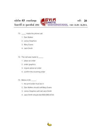 รหัสวิชา 03 ภาษาอังกฤษ หนา
วันเสารที่ 21 กุมภาพันธ 2552 เวลา 14.30 - 16.30 น.
20
73. _____ made the phone call.
1. Dan Walker
2. Lenox Graphics
3. Mary Evans
4. Jack Smith
74. The call was made to _____.
1. place an order
2. order graphics
3. inquire about an order
4. confirm the incoming order
75. Before 4:00, _____.
1. the print order must be in
2. Dan Walker should call Mary Evans
3. Lenox Graphics will call Jack Smith
4. Jack Smith should dial 909-0965-8743
 