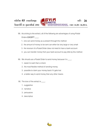 รหัสวิชา 03 ภาษาอังกฤษ หนา
วันเสารที่ 21 กุมภาพันธ 2552 เวลา 14.30 - 16.30 น.
26
88. According to the extract, all of the following are advantages of using Postal
Orders EXCEPT ____.
1. one can send money as a present through this method
2. the amount of money to be sent can either be very large or very small
3. the receiver of a Postal Order does not need to have a bank account
4. you can transfer money from your bank account to pay bills by this method
89. We should use a Postal Order to send money because it is ____.
1. easier to cash than a check
2. the most flexible method of sending money
3. possible to claim your money back if it gets lost
4. a better way to send money than any other means
90. The tone of the extract is ____.
1. suggestive
2. narrative
3. persuasive
4. descriptive
 