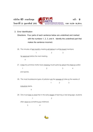 รหัสวิชา 03 ภาษาอังกฤษ หนา
วันเสารที่ 21 กุมภาพันธ 2552 เวลา 14.30 - 16.30 น.
9
2. Error Identification
Directions: Four parts of each sentence below are underlined and marked
with the numbers 1, 2, 3, and 4. Identify the underlined part that
makes the sentence incorrect.
26. The minutes of last month’s meeting will deliver to all the board members
1 2 3
for approval before the next meeting.
4
27. A few tiny primitive moths have chewing mouth parts for which they feed on pollen
1 2 3 4
and spores.
28. The most troublesome types of pollution are the sewage of cities or the wastes of
1 2 3
industrial plants.
4
29. One must bear in mind that in the early stages of learning a new language, students
1 2
often return to something as childhood.
3 4
 