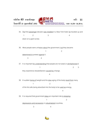 รหัสวิชา 03 ภาษาอังกฤษ หนา
วันเสารที่ 21 กุมภาพันธ 2552 เวลา 14.30 - 16.30 น.
11
35. The first passenger elevator was installed in a New York hotel; he traveled up and
1 2 3 4
down on a giant screw.
36. Most people were unhappy about the government, but they became
1 2
determined to protest against it.
3 4
37. It is important for understanding that people are not weak or old-fashioned if
1 2 3
they experience dissatisfaction caused by change.
4
38. A sudden losing of weight and the slow aging of the body result from many
1 2 3
of the fat cells being absorbed into the body to be used as energy.
4
39. It is required that government plays an important role in stopping
1 2
depressions and recessions in industrialized countries.
3 4
 