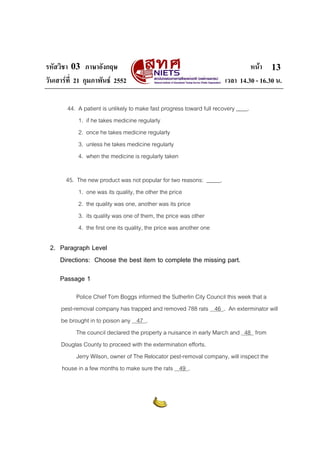 รหัสวิชา 03 ภาษาอังกฤษ หนา
วันเสารที่ 21 กุมภาพันธ 2552 เวลา 14.30 - 16.30 น.
13
44. A patient is unlikely to make fast progress toward full recovery ____.
1. if he takes medicine regularly
2. once he takes medicine regularly
3. unless he takes medicine regularly
4. when the medicine is regularly taken
45. The new product was not popular for two reasons: _____.
1. one was its quality, the other the price
2. the quality was one, another was its price
3. its quality was one of them, the price was other
4. the first one its quality, the price was another one
2. Paragraph Level
Directions: Choose the best item to complete the missing part.
Passage 1
Police Chief Tom Boggs informed the Sutherlin City Council this week that a
pest-removal company has trapped and removed 788 rats 46 . An exterminator will
be brought in to poison any 47 .
The council declared the property a nuisance in early March and 48 from
Douglas County to proceed with the extermination efforts.
Jerry Wilson, owner of The Relocator pest-removal company, will inspect the
house in a few months to make sure the rats 49 .
 