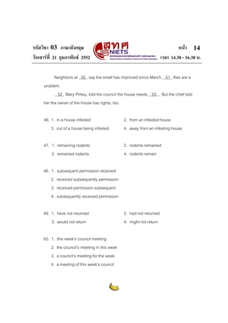 รหัสวิชา 03 ภาษาอังกฤษ หนา
วันเสารที่ 21 กุมภาพันธ 2552 เวลา 14.30 - 16.30 น.
14
Neighbors at 50 say the smell has improved since March, 51 flies are a
problem.
52 , Mary Pirkey, told the council the house needs 53 . But the chief told
her the owner of the house has rights, too.
46. 1. in a house infested 2. from an infested house
3. out of a house being infested 4. away from an infesting house
47. 1. remaining rodents 2. rodents remained
3. remained rodents 4. rodents remain
48. 1. subsequent permission received
2. received subsequently permission
3. received permission subsequent
4. subsequently received permission
49. 1. have not returned 2. had not returned
3. would not return 4. might not return
50. 1. this week’s council meeting
2. the council’s meeting in this week
3. a council’s meeting for the week
4. a meeting of this week’s council
 