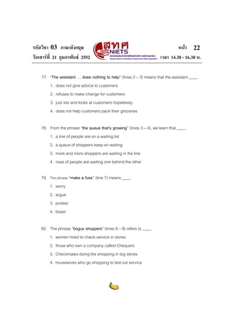 รหัสวิชา 03 ภาษาอังกฤษ หนา
วันเสารที่ 21 กุมภาพันธ 2552 เวลา 14.30 - 16.30 น.
22
77. “The assistant … does nothing to help” (lines 2 – 3) means that the assistant ____.
1. does not give advice to customers
2. refuses to make change for customers
3. just sits and looks at customers hopelessly
4. does not help customers pack their groceries
78. From the phrase “the queue that’s growing” (lines 3 – 4), we learn that ____.
1. a line of people are on a waiting list
2. a queue of shoppers keep on waiting
3. more and more shoppers are waiting in the line
4. rows of people are waiting one behind the other
79. The phrase “make a fuss” (line 7) means ____.
1. worry
2. argue
3. protest
4. boast
80. The phrase “bogus shoppers” (lines 8 – 9) refers to ____.
1. women hired to check service in stores
2. those who own a company called Chequers
3. Checkmates doing the shopping in big stores
4. housewives who go shopping to test out service
 