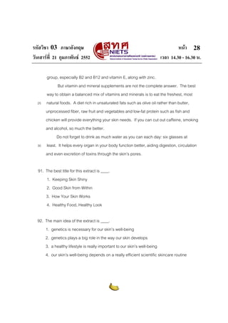 รหัสวิชา 03 ภาษาอังกฤษ หนา
วันเสารที่ 21 กุมภาพันธ 2552 เวลา 14.30 - 16.30 น.
28
group, especially B2 and B12 and vitamin E, along with zinc.
But vitamin and mineral supplements are not the complete answer. The best
way to obtain a balanced mix of vitamins and minerals is to eat the freshest, most
25 natural foods. A diet rich in unsaturated fats such as olive oil rather than butter,
unprocessed fiber, raw fruit and vegetables and low-fat protein such as fish and
chicken will provide everything your skin needs. If you can cut out caffeine, smoking
and alcohol, so much the better.
Do not forget to drink as much water as you can each day: six glasses at
30 least. It helps every organ in your body function better, aiding digestion, circulation
and even excretion of toxins through the skin’s pores.
91. The best title for this extract is ____.
1. Keeping Skin Shiny
2. Good Skin from Within
3. How Your Skin Works
4. Healthy Food, Healthy Look
92. The main idea of the extract is ____.
1. genetics is necessary for our skin’s well-being
2. genetics plays a big role in the way our skin develops
3. a healthy lifestyle is really important to our skin’s well-being
4. our skin’s well-being depends on a really efficient scientific skincare routine
 