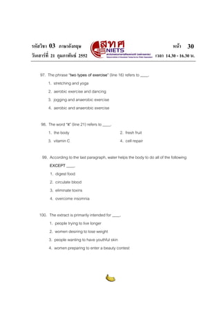 รหัสวิชา 03 ภาษาอังกฤษ หนา
วันเสารที่ 21 กุมภาพันธ 2552 เวลา 14.30 - 16.30 น.
30
97. The phrase “two types of exercise” (line 16) refers to ____.
1. stretching and yoga
2. aerobic exercise and dancing
3. jogging and anaerobic exercise
4. aerobic and anaerobic exercise
98. The word “it” (line 21) refers to ____.
1. the body 2. fresh fruit
3. vitamin C 4. cell repair
99. According to the last paragraph, water helps the body to do all of the following
EXCEPT ____.
1. digest food
2. circulate blood
3. eliminate toxins
4. overcome insomnia
100. The extract is primarily intended for ____.
1. people trying to live longer
2. women desiring to lose weight
3. people wanting to have youthful skin
4. women preparing to enter a beauty contest
 