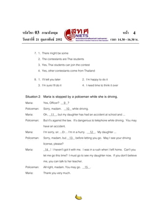 รหัสวิชา 03 ภาษาอังกฤษ หนา
วันเสารที่ 21 กุมภาพันธ 2552 เวลา 14.30 - 16.30 น.
4
7. 1. There might be some
2. The contestants are Thai students
3. Yes, Thai students can join the contest
4. Yes, other contestants come from Thailand
8. 1. I’ll tell you later 2. I’m happy to do it
3. I’m sure I’ll do it 4. I need time to think it over
Situation 2: Maria is stopped by a policeman while she is driving.
Maria: Yes, Officer? 9 ?
Policeman: Sorry, madam. 10 while driving.
Maria: Oh, 11 , but my daughter has had an accident at school and ...
Policeman: But it’s against the law. It’s dangerous to telephone while driving. You may
have an accident.
Maria: I’m sorry, sir. ...Er… I’m in a hurry. 12 . My daughter ...
Policeman: Sorry, madam, but 13 before letting you go. May I see your driving
license, please?
Maria: 14 ! I haven’t got it with me. I was in a rush when I left home. Can’t you
let me go this time? I must go to see my daughter now. If you don’t believe
me, you can talk to her teacher.
Policeman: All right, madam. You may go. 15 .
Maria: Thank you very much.
 
