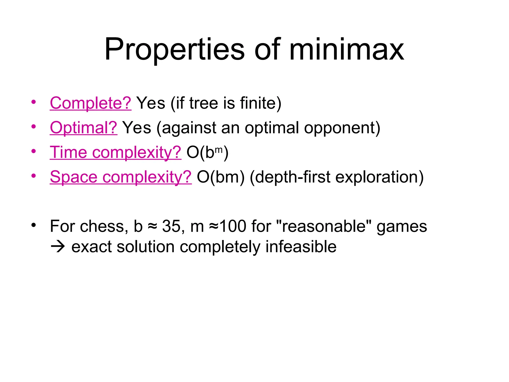 Properties of minimax
• Complete? Yes (if tree is finite)
• Optimal? Yes (against an optimal opponent)
• Time complexity? O(bm
)
• Space complexity? O(bm) (depth-first exploration)
• For chess, b ≈ 35, m ≈100 for "reasonable" games
 exact solution completely infeasible
 