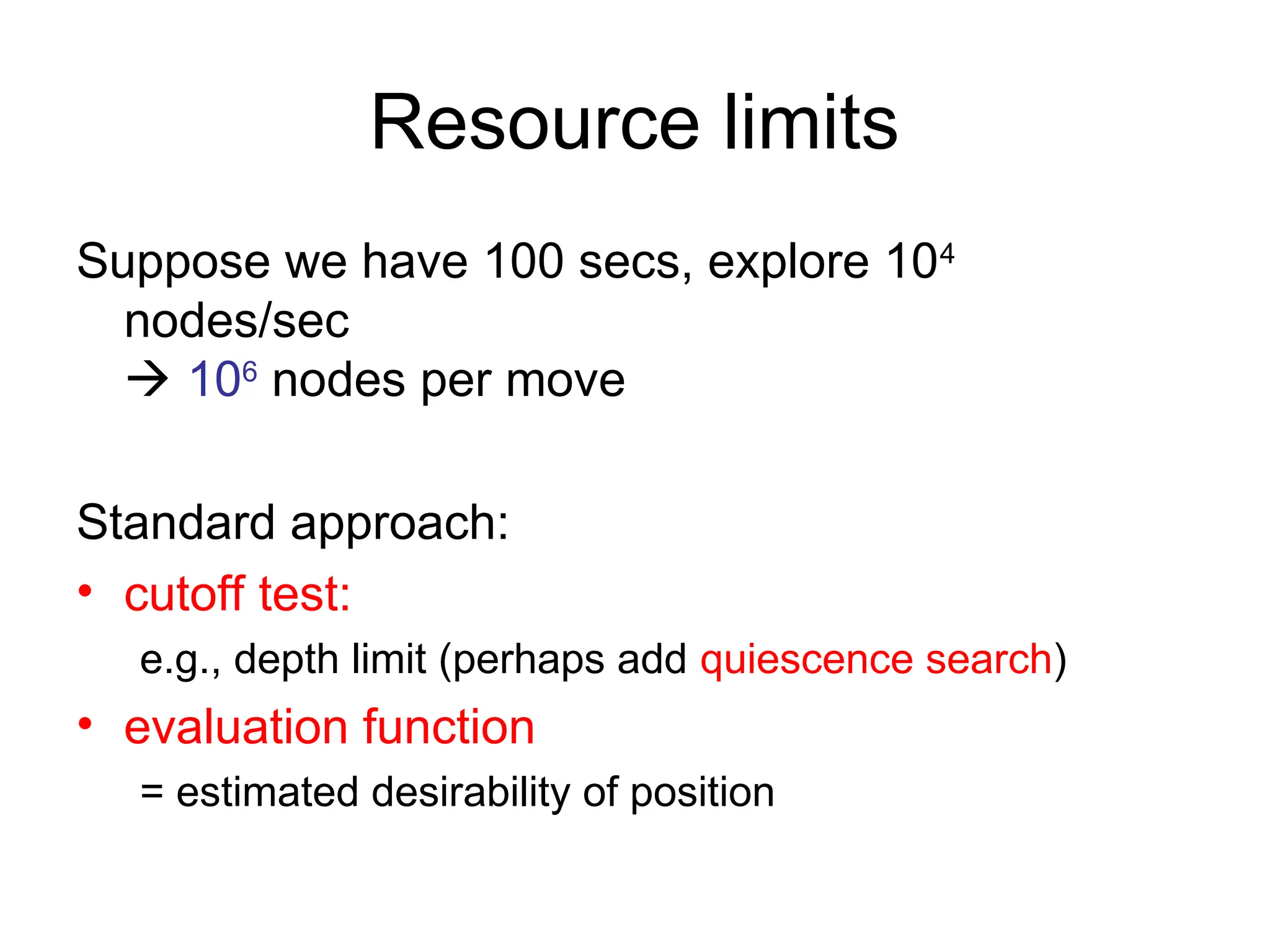Resource limits
Suppose we have 100 secs, explore 104
nodes/sec
 106
nodes per move
Standard approach:
• cutoff test:
e.g., depth limit (perhaps add quiescence search)
• evaluation function
= estimated desirability of position
 