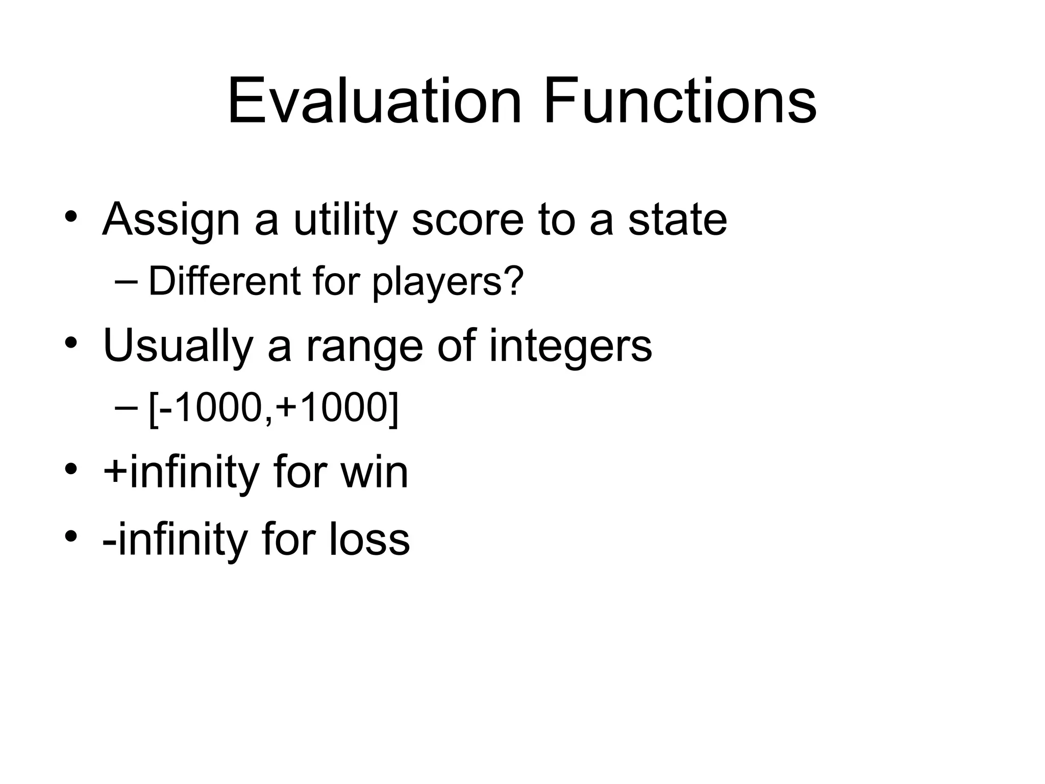 Evaluation Functions
• Assign a utility score to a state
– Different for players?
• Usually a range of integers
– [-1000,+1000]
• +infinity for win
• -infinity for loss
 