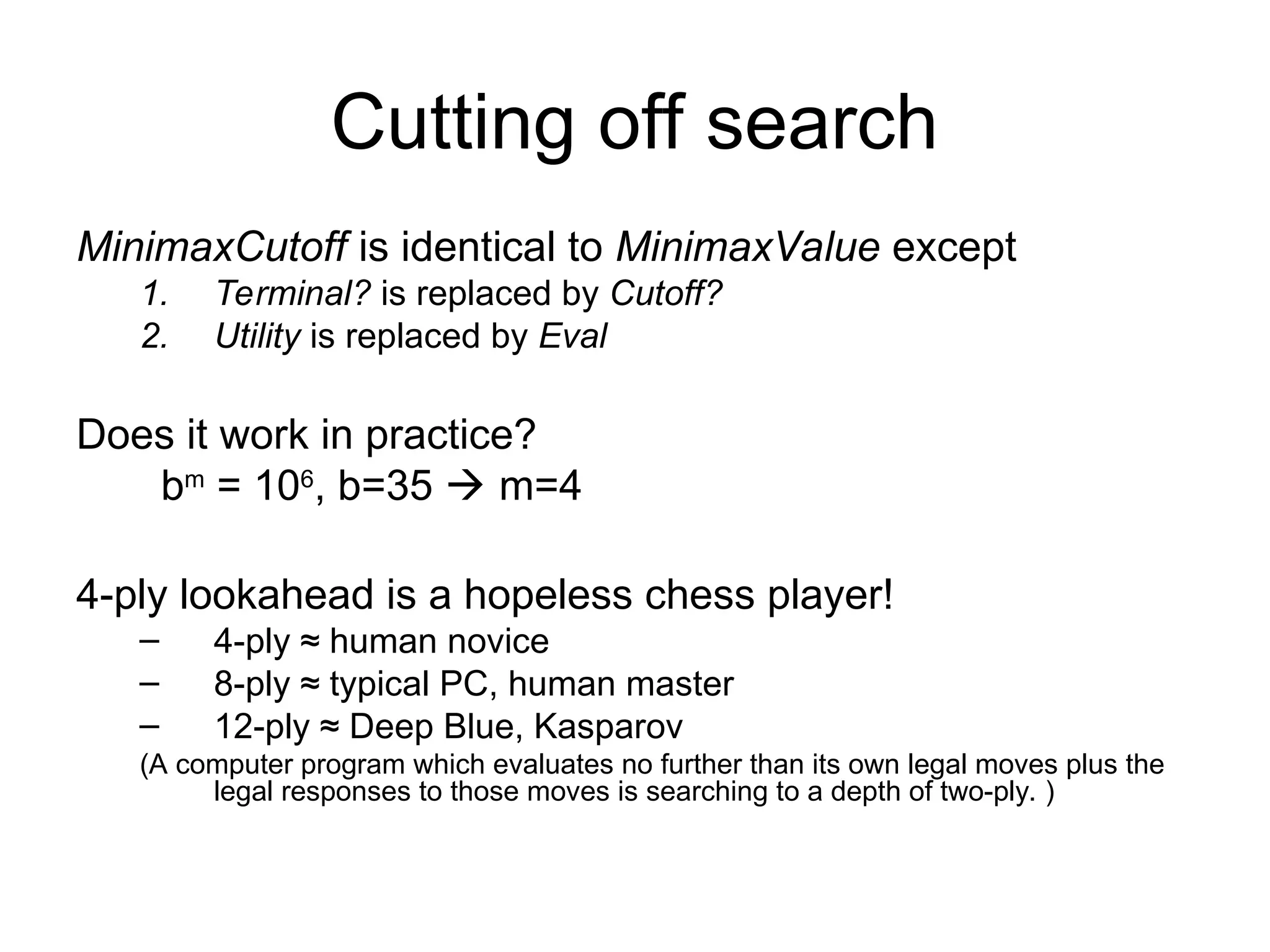 Cutting off search
MinimaxCutoff is identical to MinimaxValue except
1. Terminal? is replaced by Cutoff?
2. Utility is replaced by Eval
Does it work in practice?
bm
= 106
, b=35  m=4
4-ply lookahead is a hopeless chess player!
– 4-ply ≈ human novice
– 8-ply ≈ typical PC, human master
– 12-ply ≈ Deep Blue, Kasparov
(A computer program which evaluates no further than its own legal moves plus the
legal responses to those moves is searching to a depth of two-ply. )
 
