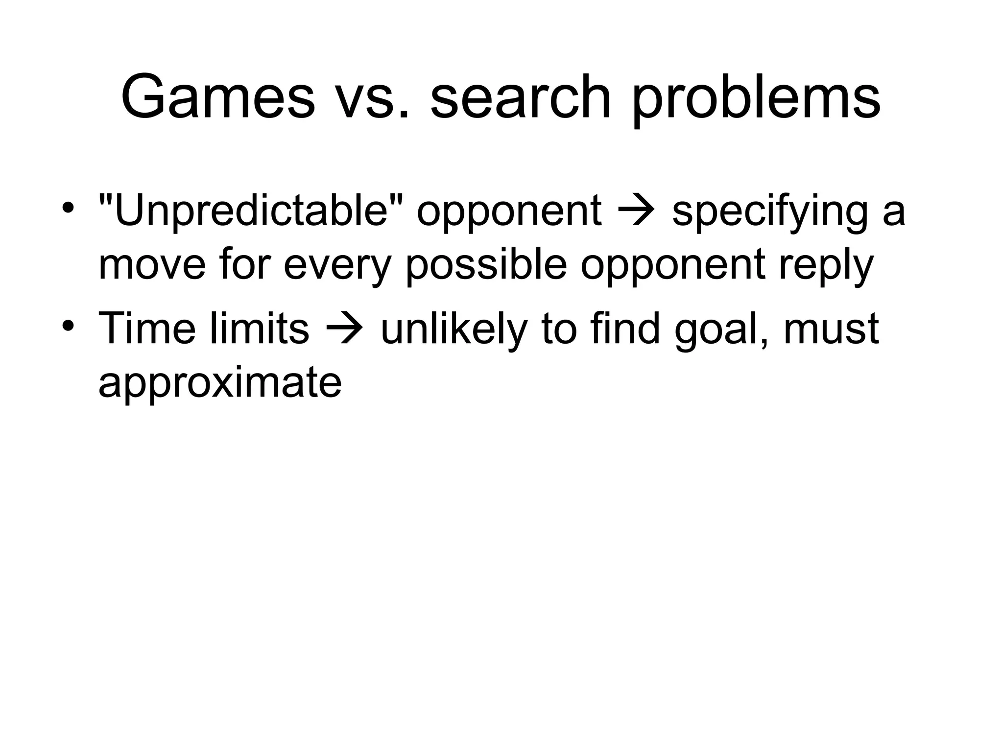 Games vs. search problems
• "Unpredictable" opponent  specifying a
move for every possible opponent reply
• Time limits  unlikely to find goal, must
approximate
 