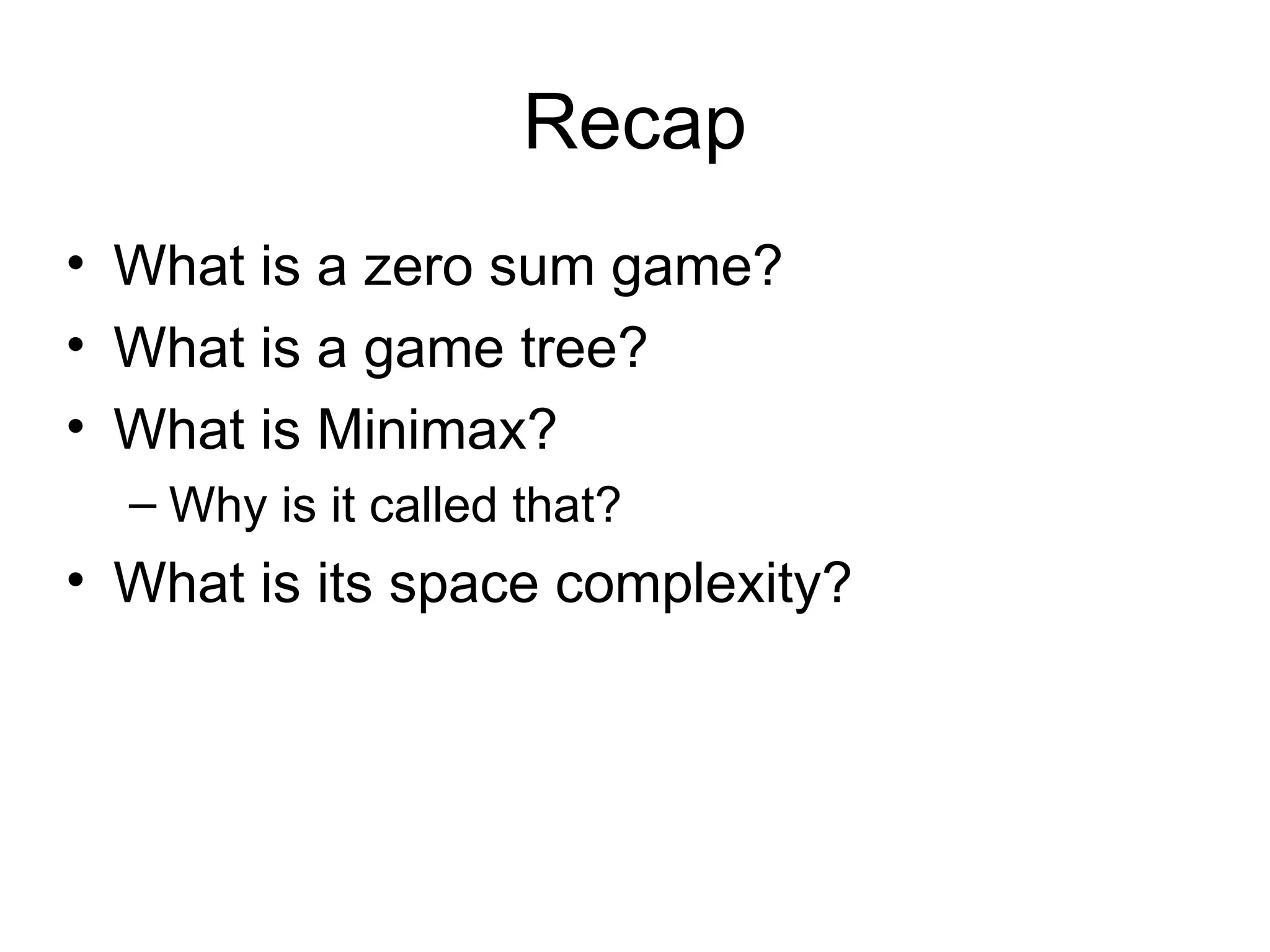 Recap
• What is a zero sum game?
• What is a game tree?
• What is Minimax?
– Why is it called that?
• What is its space complexity?
 