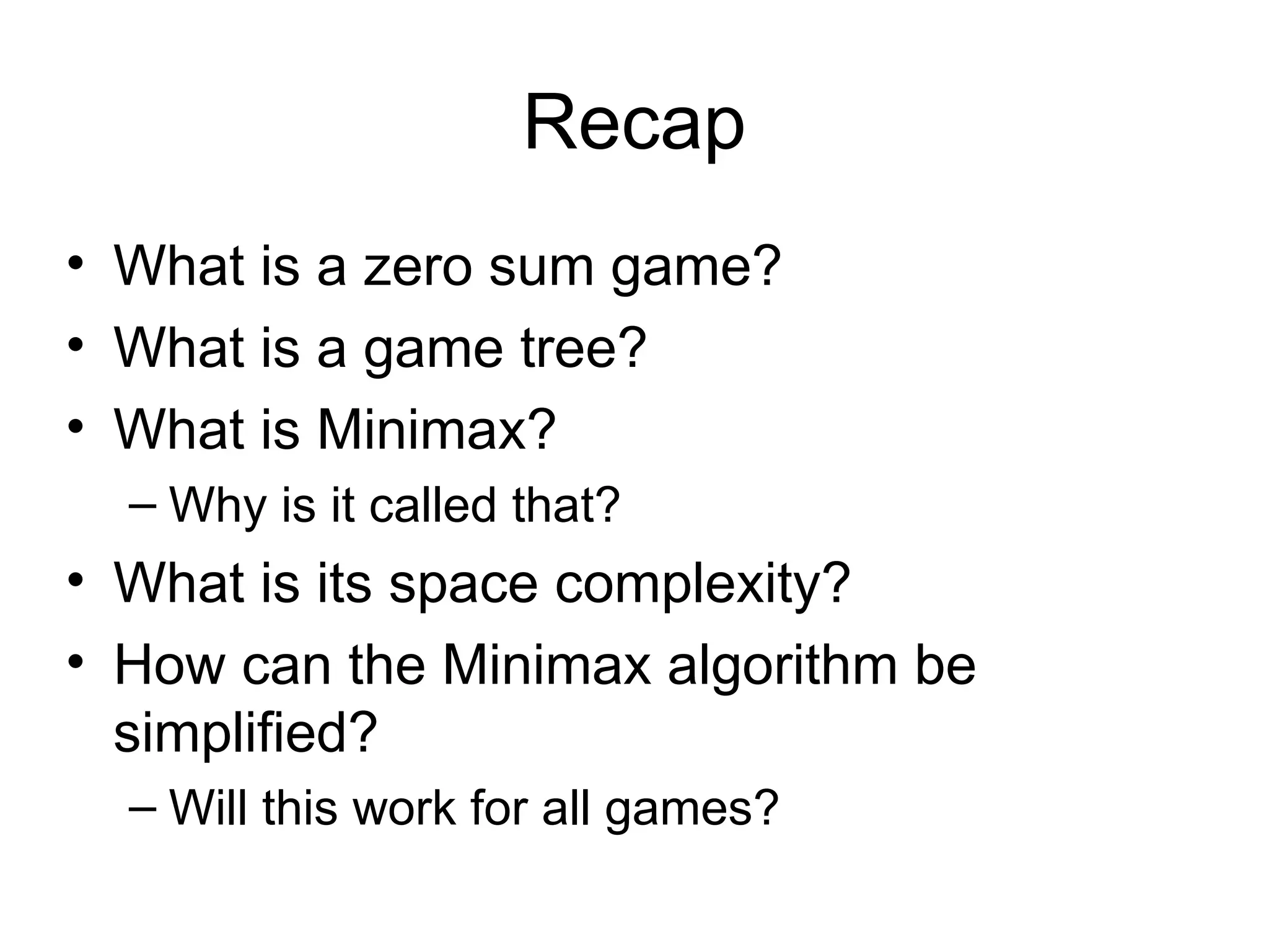 Recap
• What is a zero sum game?
• What is a game tree?
• What is Minimax?
– Why is it called that?
• What is its space complexity?
• How can the Minimax algorithm be
simplified?
– Will this work for all games?
 