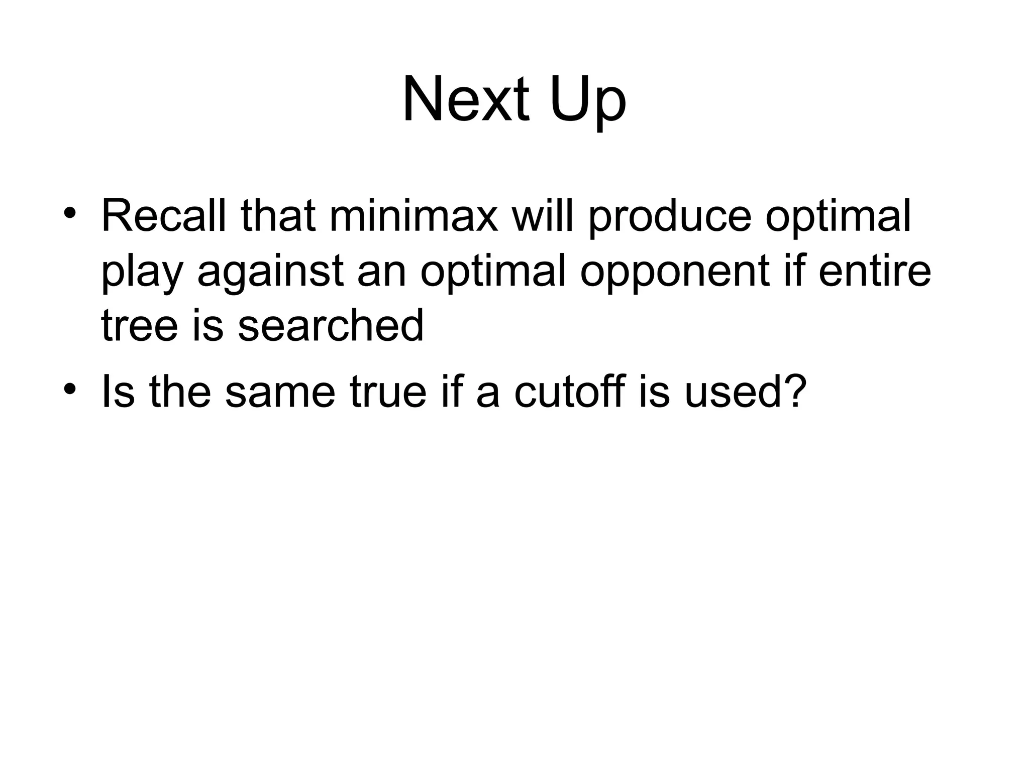 Next Up
• Recall that minimax will produce optimal
play against an optimal opponent if entire
tree is searched
• Is the same true if a cutoff is used?
 