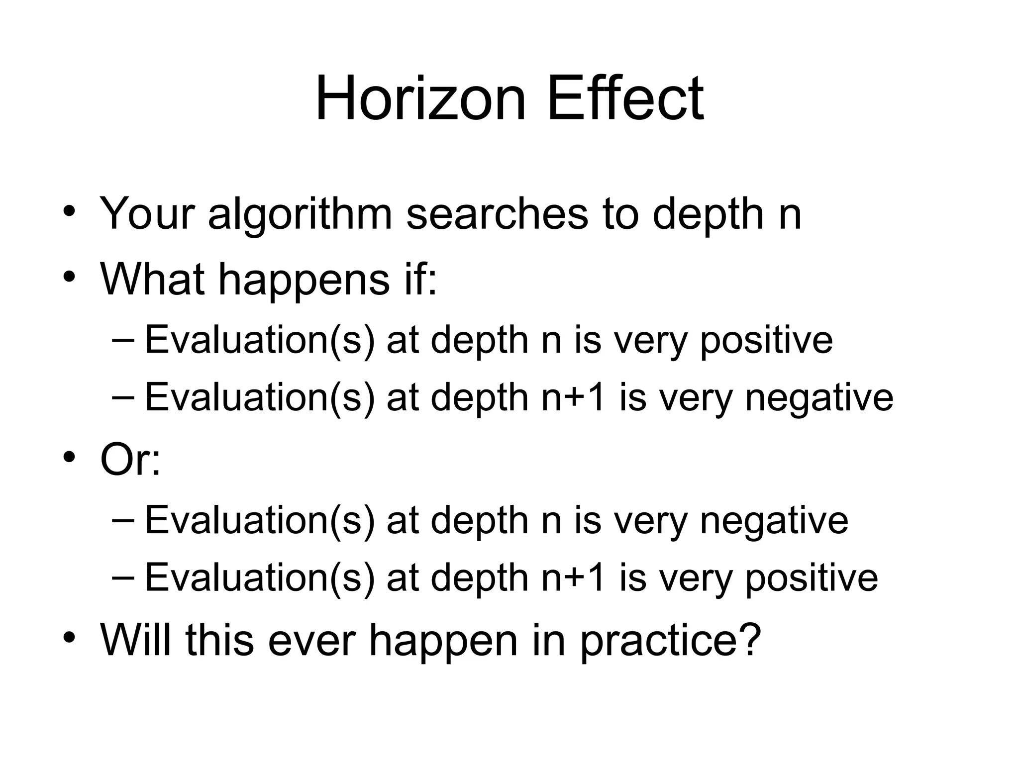 Horizon Effect
• Your algorithm searches to depth n
• What happens if:
– Evaluation(s) at depth n is very positive
– Evaluation(s) at depth n+1 is very negative
• Or:
– Evaluation(s) at depth n is very negative
– Evaluation(s) at depth n+1 is very positive
• Will this ever happen in practice?
 