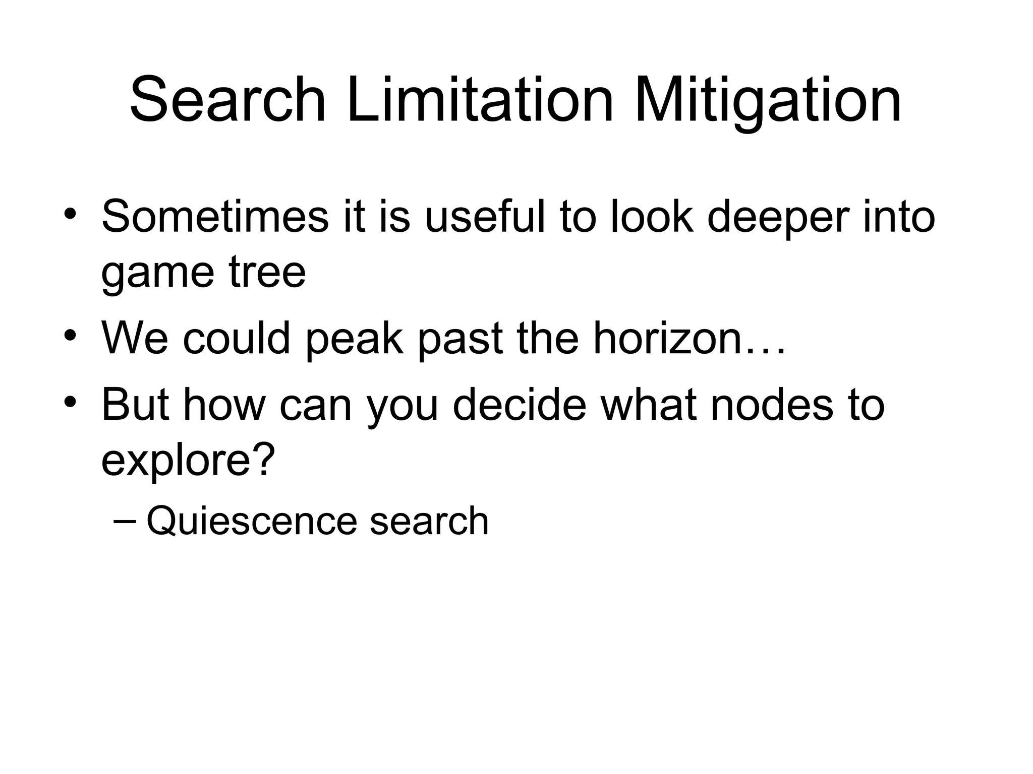 Search Limitation Mitigation
• Sometimes it is useful to look deeper into
game tree
• We could peak past the horizon…
• But how can you decide what nodes to
explore?
– Quiescence search
 