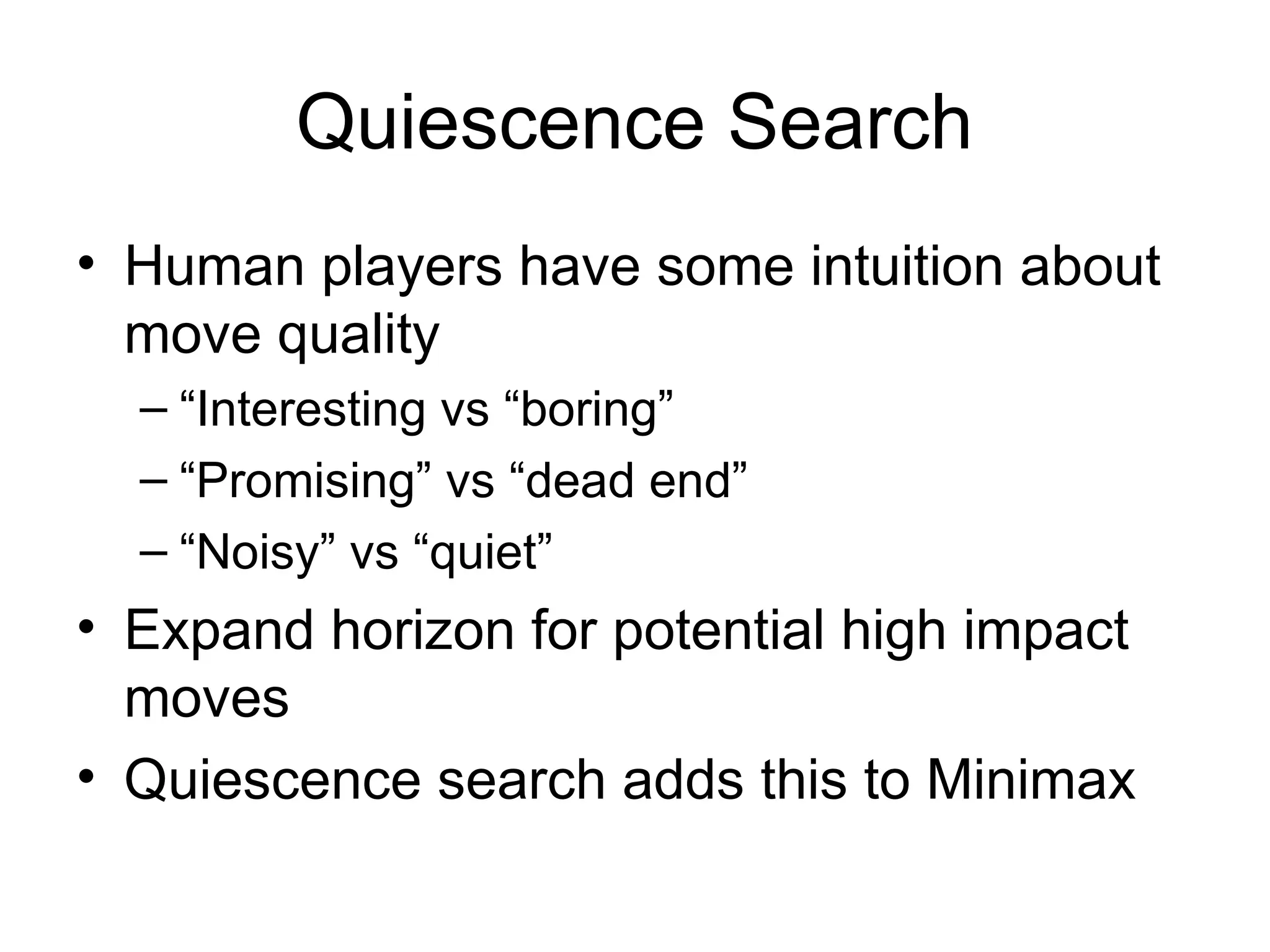 Quiescence Search
• Human players have some intuition about
move quality
– “Interesting vs “boring”
– “Promising” vs “dead end”
– “Noisy” vs “quiet”
• Expand horizon for potential high impact
moves
• Quiescence search adds this to Minimax
 