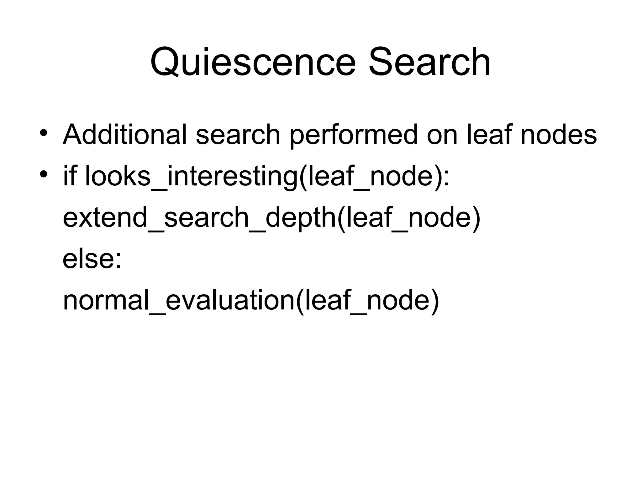 Quiescence Search
• Additional search performed on leaf nodes
• if looks_interesting(leaf_node):
extend_search_depth(leaf_node)
else:
normal_evaluation(leaf_node)
 