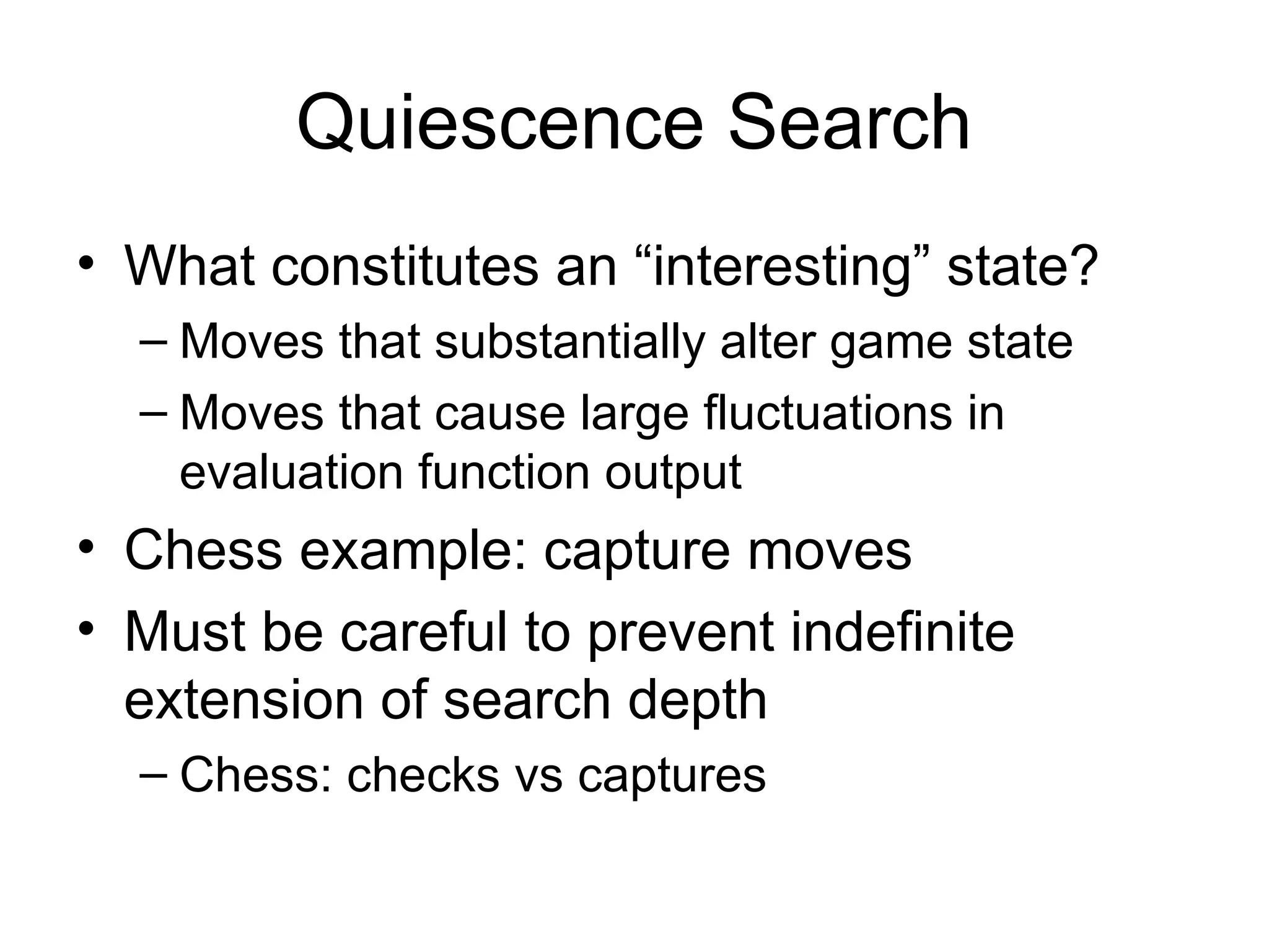 Quiescence Search
• What constitutes an “interesting” state?
– Moves that substantially alter game state
– Moves that cause large fluctuations in
evaluation function output
• Chess example: capture moves
• Must be careful to prevent indefinite
extension of search depth
– Chess: checks vs captures
 