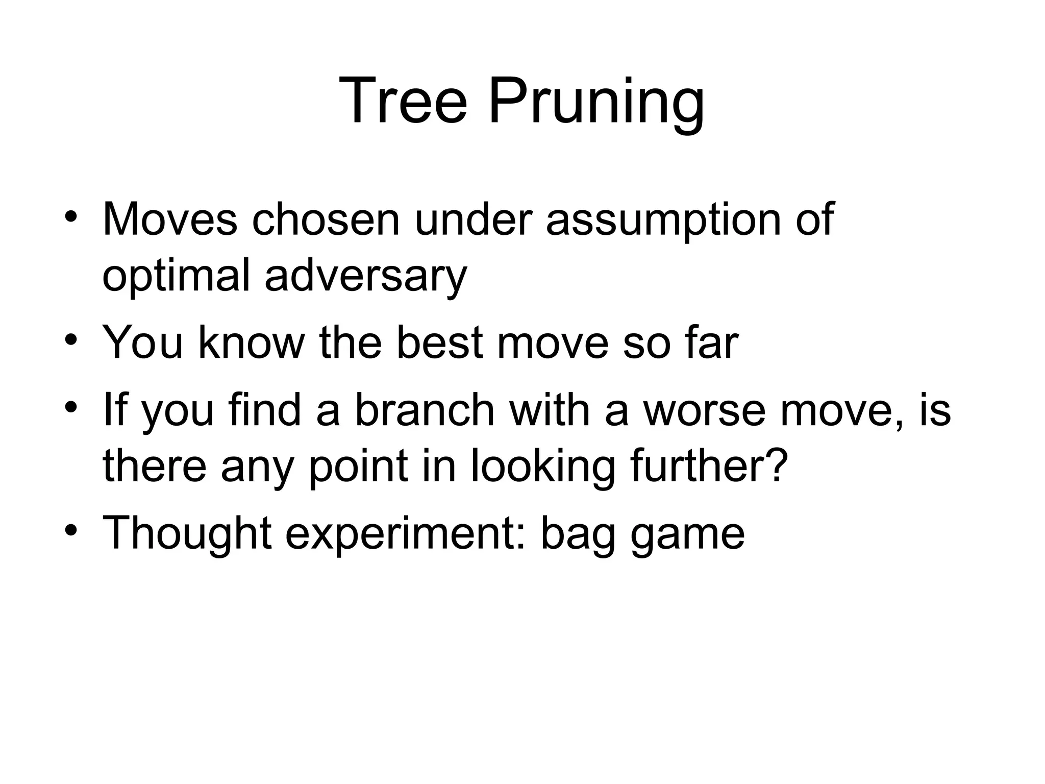 Tree Pruning
• Moves chosen under assumption of
optimal adversary
• You know the best move so far
• If you find a branch with a worse move, is
there any point in looking further?
• Thought experiment: bag game
 