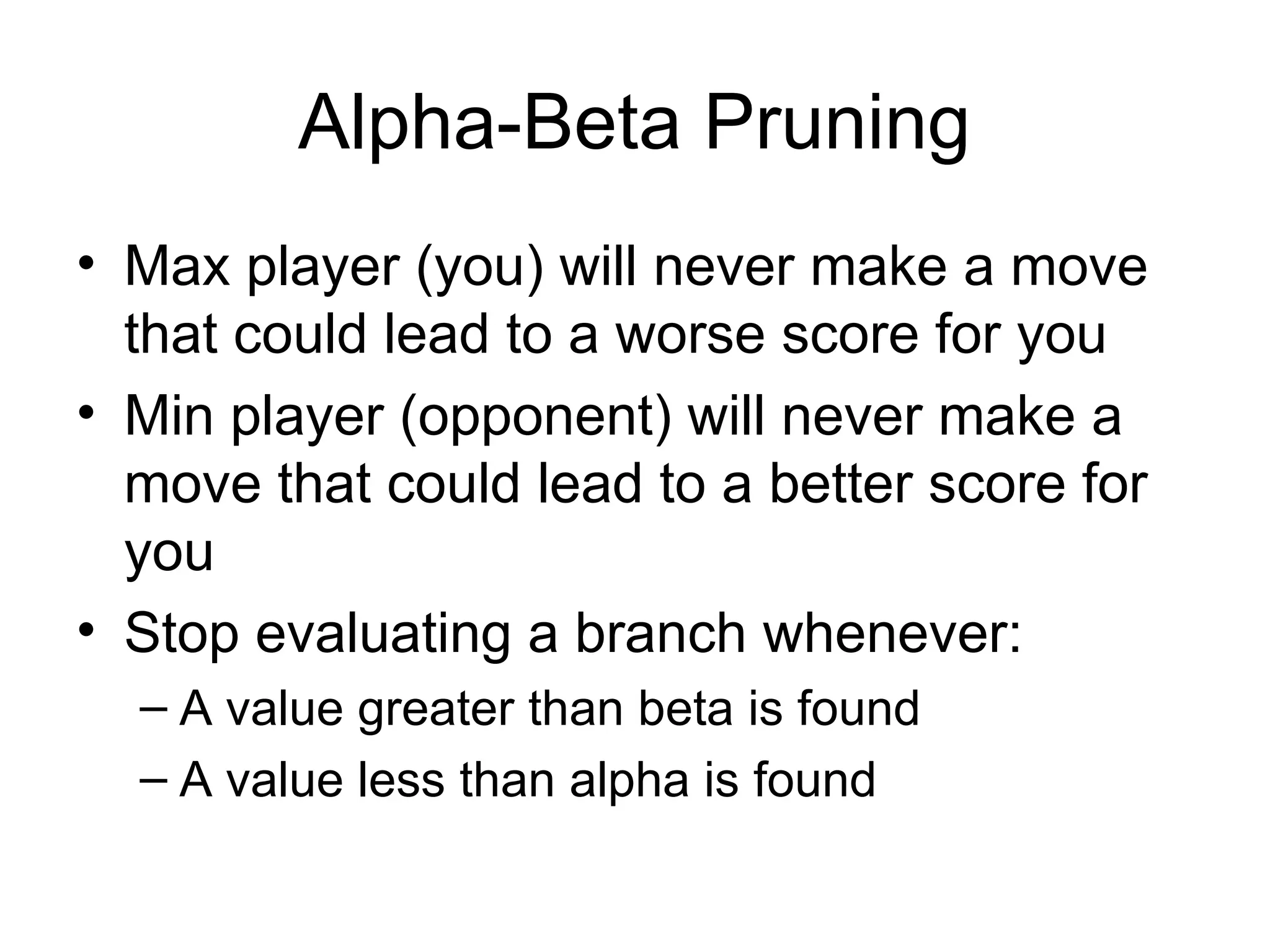 Alpha-Beta Pruning
• Max player (you) will never make a move
that could lead to a worse score for you
• Min player (opponent) will never make a
move that could lead to a better score for
you
• Stop evaluating a branch whenever:
– A value greater than beta is found
– A value less than alpha is found
 