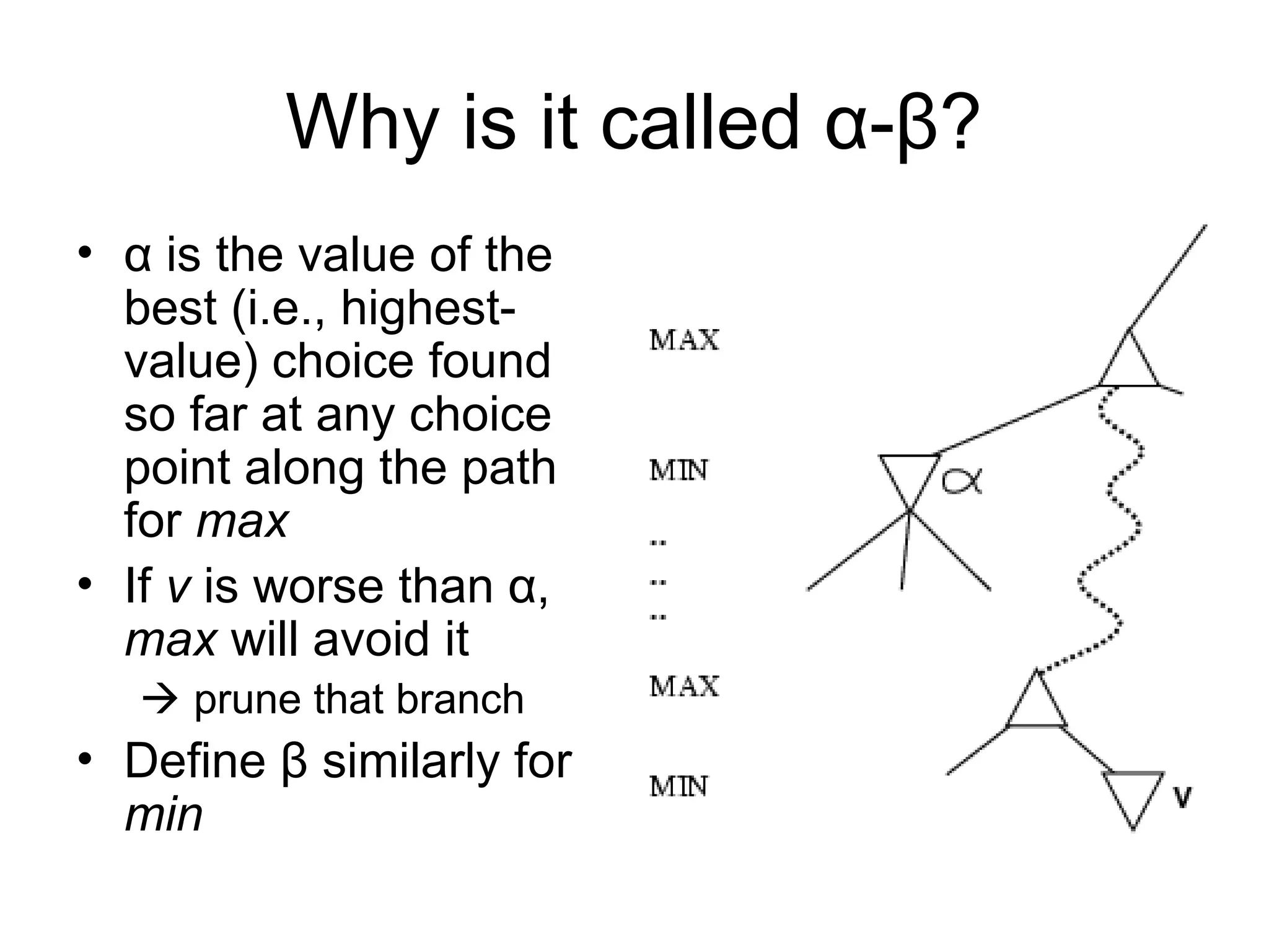 Why is it called α-β?
• α is the value of the
best (i.e., highest-
value) choice found
so far at any choice
point along the path
for max
• If v is worse than α,
max will avoid it
 prune that branch
• Define β similarly for
min
 