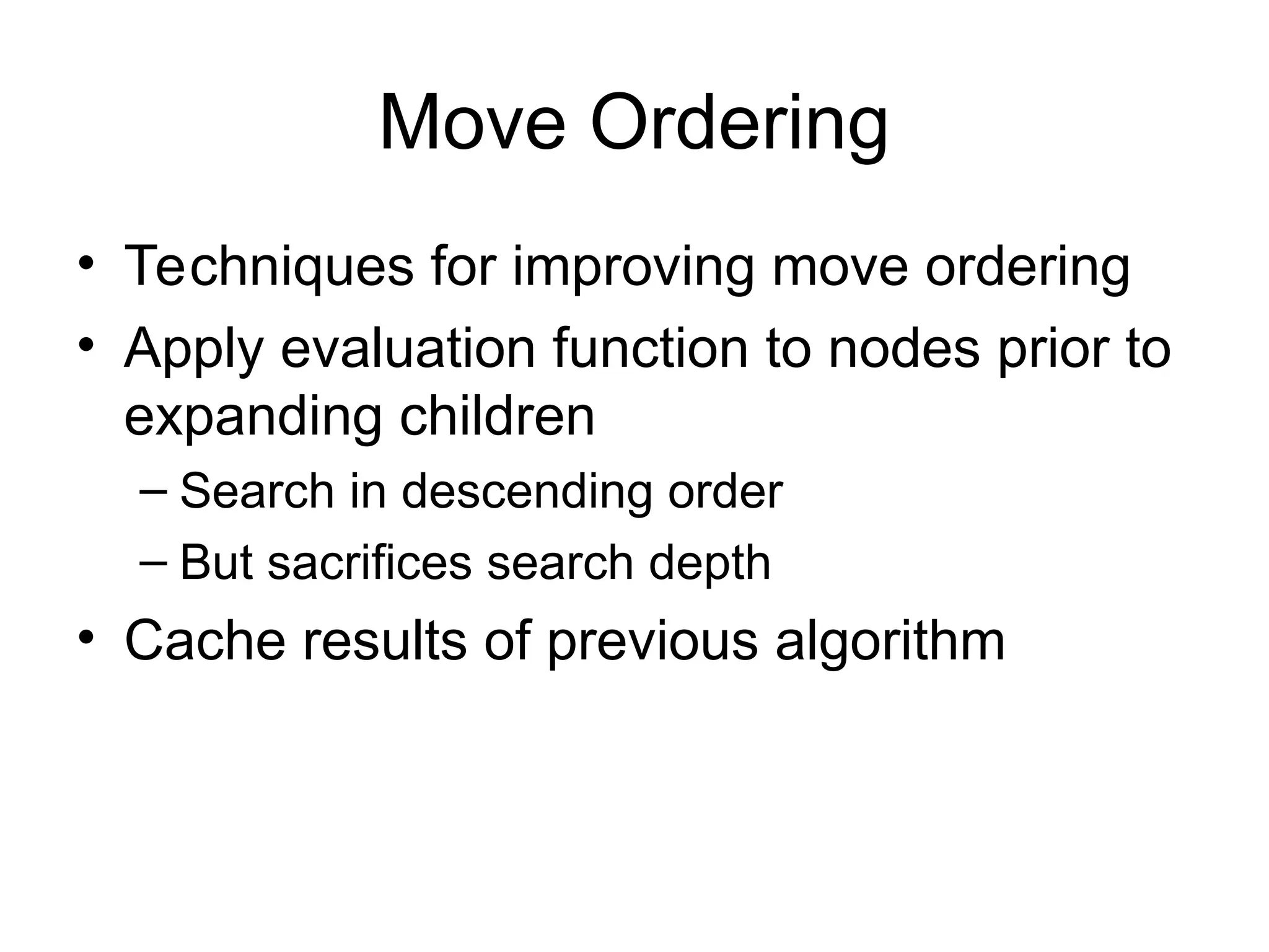 Move Ordering
• Techniques for improving move ordering
• Apply evaluation function to nodes prior to
expanding children
– Search in descending order
– But sacrifices search depth
• Cache results of previous algorithm
 