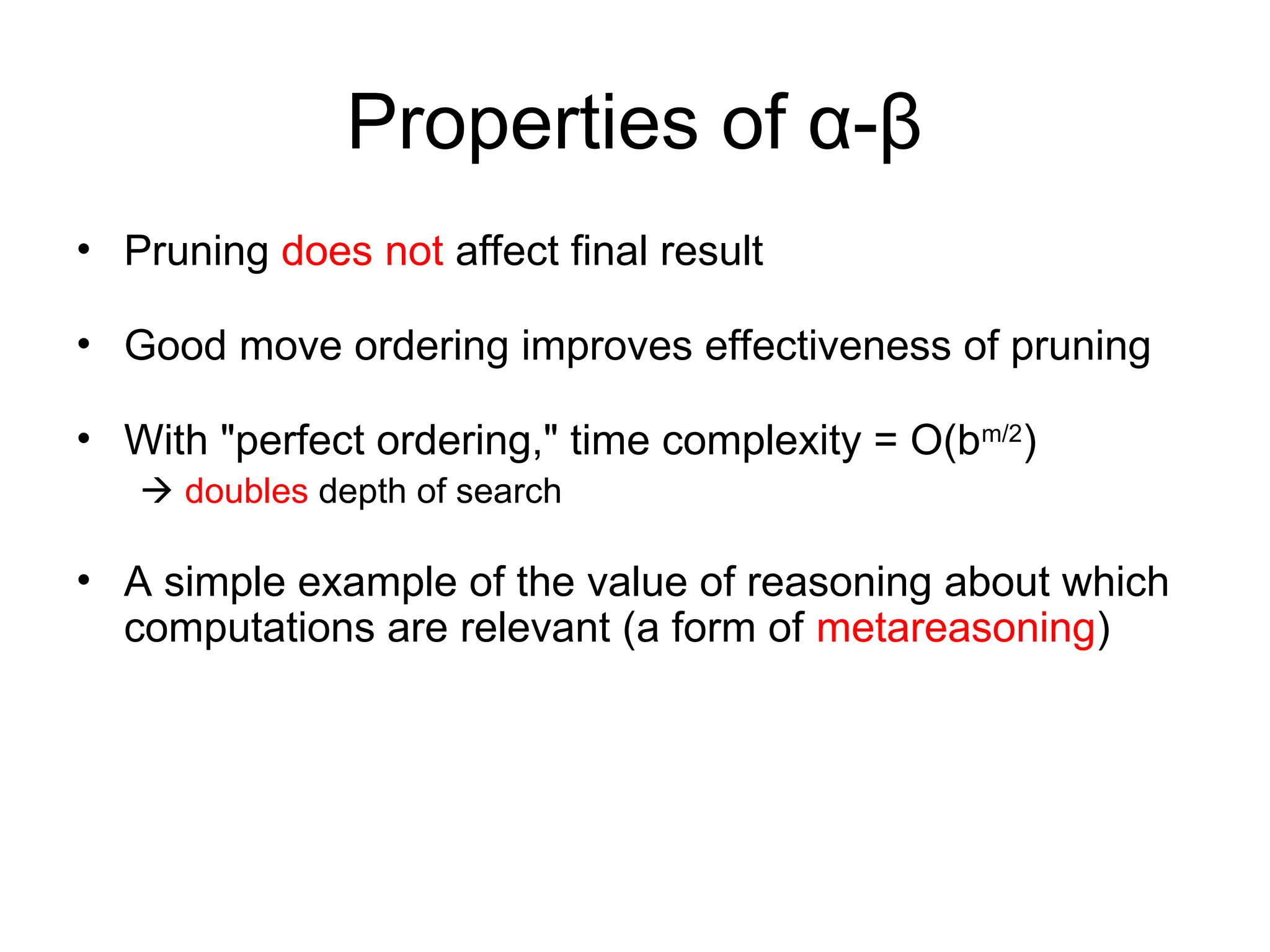 Properties of α-β
• Pruning does not affect final result
• Good move ordering improves effectiveness of pruning
• With "perfect ordering," time complexity = O(bm/2
)
 doubles depth of search
• A simple example of the value of reasoning about which
computations are relevant (a form of metareasoning)
 