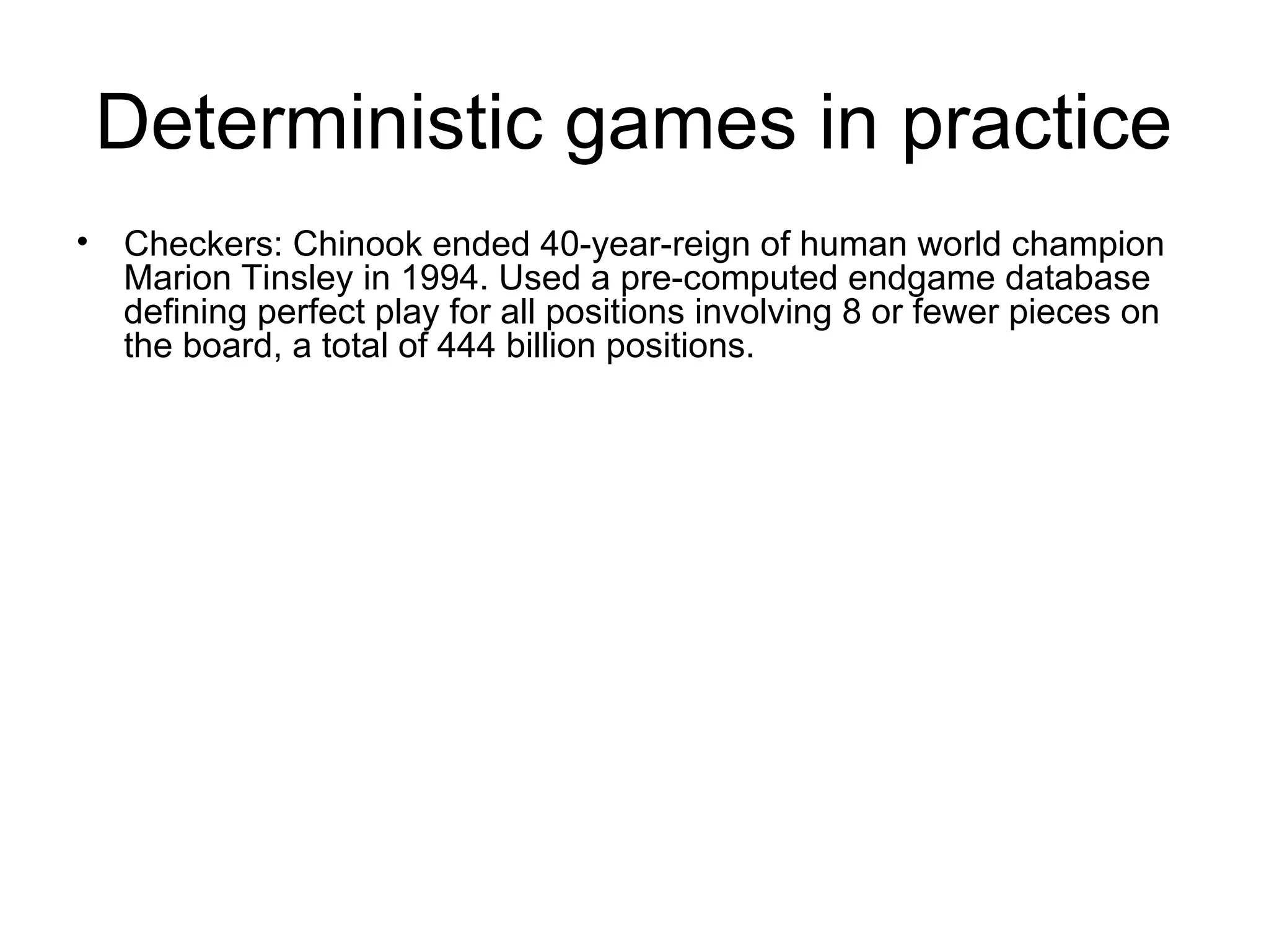 Deterministic games in practice
• Checkers: Chinook ended 40-year-reign of human world champion
Marion Tinsley in 1994. Used a pre-computed endgame database
defining perfect play for all positions involving 8 or fewer pieces on
the board, a total of 444 billion positions.
 