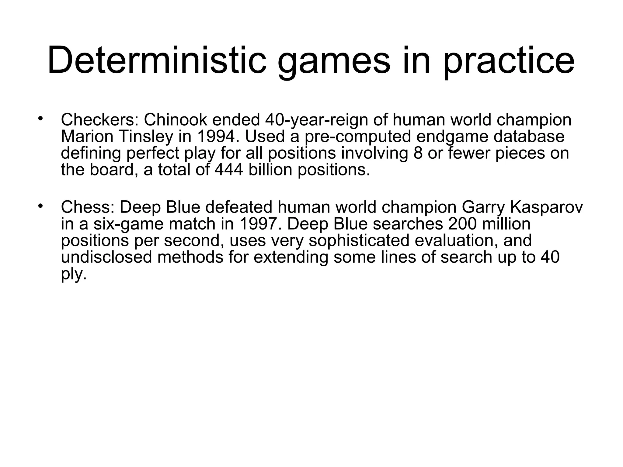 Deterministic games in practice
• Checkers: Chinook ended 40-year-reign of human world champion
Marion Tinsley in 1994. Used a pre-computed endgame database
defining perfect play for all positions involving 8 or fewer pieces on
the board, a total of 444 billion positions.
• Chess: Deep Blue defeated human world champion Garry Kasparov
in a six-game match in 1997. Deep Blue searches 200 million
positions per second, uses very sophisticated evaluation, and
undisclosed methods for extending some lines of search up to 40
ply.
 
