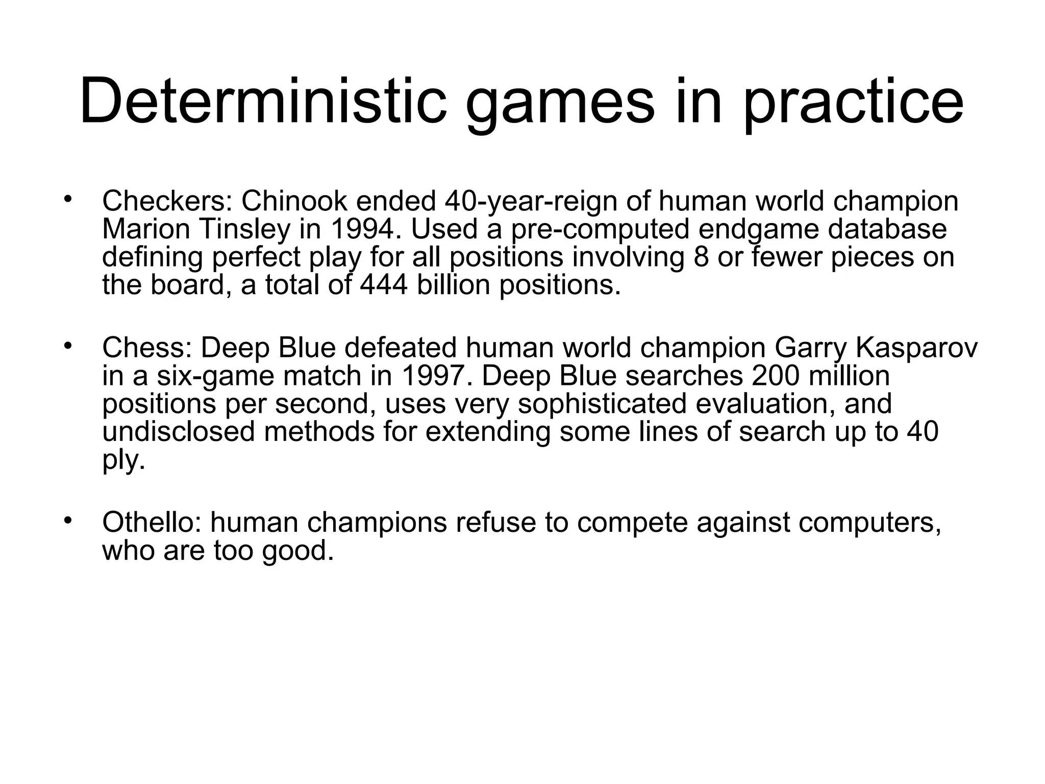 Deterministic games in practice
• Checkers: Chinook ended 40-year-reign of human world champion
Marion Tinsley in 1994. Used a pre-computed endgame database
defining perfect play for all positions involving 8 or fewer pieces on
the board, a total of 444 billion positions.
• Chess: Deep Blue defeated human world champion Garry Kasparov
in a six-game match in 1997. Deep Blue searches 200 million
positions per second, uses very sophisticated evaluation, and
undisclosed methods for extending some lines of search up to 40
ply.
• Othello: human champions refuse to compete against computers,
who are too good.
 