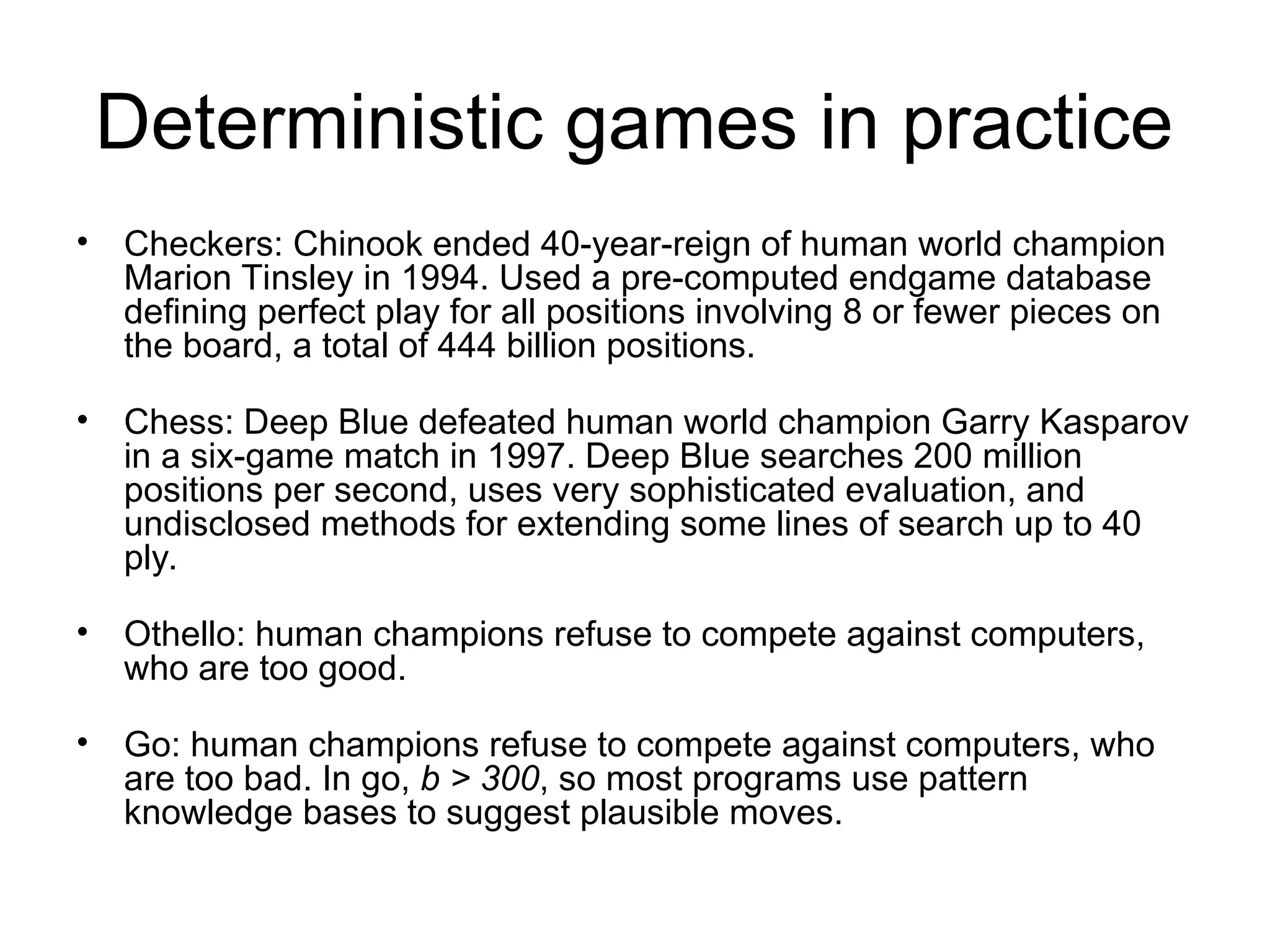 Deterministic games in practice
• Checkers: Chinook ended 40-year-reign of human world champion
Marion Tinsley in 1994. Used a pre-computed endgame database
defining perfect play for all positions involving 8 or fewer pieces on
the board, a total of 444 billion positions.
• Chess: Deep Blue defeated human world champion Garry Kasparov
in a six-game match in 1997. Deep Blue searches 200 million
positions per second, uses very sophisticated evaluation, and
undisclosed methods for extending some lines of search up to 40
ply.
• Othello: human champions refuse to compete against computers,
who are too good.
• Go: human champions refuse to compete against computers, who
are too bad. In go, b > 300, so most programs use pattern
knowledge bases to suggest plausible moves.
 