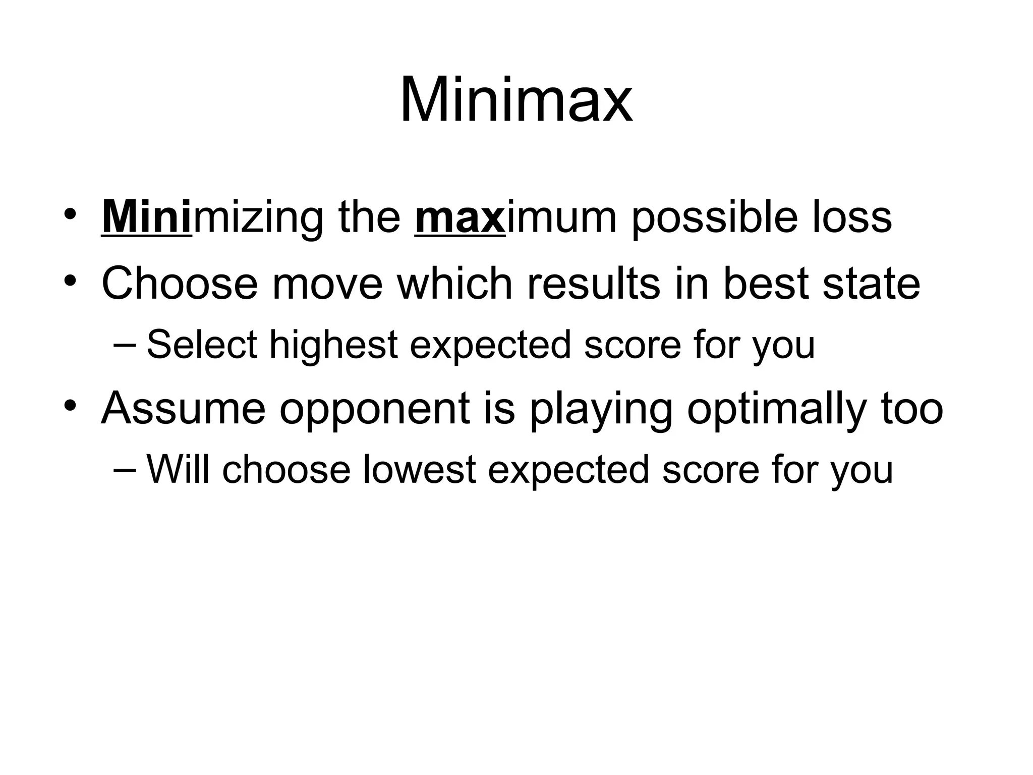 Minimax
• Minimizing the maximum possible loss
• Choose move which results in best state
– Select highest expected score for you
• Assume opponent is playing optimally too
– Will choose lowest expected score for you
 