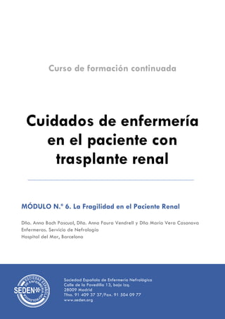 Curso de formación continuada
Cuidados de enfermería
en el paciente con
trasplante renal
MÓDULO N.º 6. La Fragilidad en el Paciente Renal
Dña. Anna Bach Pascual, Dña. Anna Faura Vendrell y Dña María Vera Casanova
Enfermeras. Servicio de Nefrología
Hospital del Mar, Barcelona
Sociedad Española de Enfermería Nefrológica
Calle de la Povedilla 13, bajo izq.
28009 Madrid
Tfno. 91 409 37 37/Fax. 91 504 09 77
www.seden.org
 